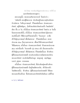 ประโยค๒ - พระธัมมปทัฏฐกถาแปล ภาค ๓ - หนาที่ 126
[มหากัสสปเถรทานสูตร๑
]
เพราะเหตุนั้น พระธรรมสังคาหกาจารย จึงกลาววา :-
"สมัยหนึ่ง พระผูมีพระภาค ประทับอยูในพระเวฬุวันกลันทก-
นิวาปสถาน ใกลกรุงราชคฤห. ก็โดยสมัยนั้นแล ทานพระมหา-
กัสสป อยูปปผลิคูหา, นั่งเขาสมาธิอยางใดอยางหนึ่ง โดยบัลลังก
เดียว สิ้น ๗ วัน. ครั้งนั้นแล ทานพระมหากัสสป โดยลวง ๗ วันนั้น
จึงออกจากสมาธินั้น, ครั้งนั้นแล ทานพระมหากัสสป ผูออกจาก
สมาธินั้นแลว ไดมีความปริวิตกอยางนี้วา 'ไฉนหนอ? เราพึง
เขาไปสูกรุงราชคฤห เพื่อบิณฑบาต.' ก็โดยสมัยนั้นแล เทวดา
ประมาณ ๕๐๐ ถึงความขวนขวาย เพื่อจะใหทานพระมหากัสสป
ไดบิณฑบาต. ครั้งนั้นแล ทานพระมหากัสสป หามเทวดาประมาณ
๕๐๐ เหลานั้นแลว ในเวลาเชา นุง (สบง) แลว ถือบาตรและจีวร
เขาไปสูกรุงราชคฤห เพื่อบิณฑบาต. ก็โดยสมัยนั้นแล ทาวสักกะ
ผูเปนจอมแหงเหลาเทพเจา ทรงประสงคจะถวายบิณฑบาตแกทาน
พระมหากัสสป ทรงนิรมิตเปนชางหูก ทอหูกอยู. อสุรกัญญา
นามวา สุชาดา กรอหลอด.
ครั้งนั้นแล ทานพระมหากัสสป, ที่ประทับอยูของทาวสักกะ
ผูเปนจอมแหงเหลาเทพเจา มีอยูโดยทิศาภาคใด, เขาไปหาแลว
โดยทิศภาคนั้น; ทาวสักกะ ผูเปนจอมแหงเหลาเทพเจา ไดทอด
พระเนตรเห็นแลวแล ซึ่งทานพระมหากัสสปกําลังเดินมา แตที่ไกล
๑. ขุ. อุ. ๒๕/๑๑๔.
 