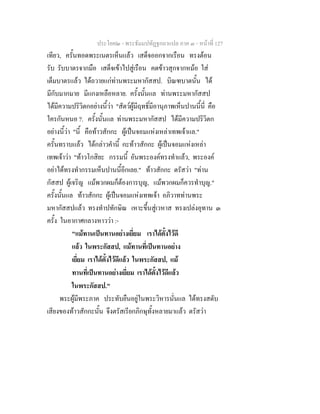 ประโยค๒ - พระธัมมปทัฏฐกถาแปล ภาค ๓ - หนาที่ 127
เทียว, ครั้นทอดพระเนตรเห็นแลว เสด็จออกจากเรือน ทรงตอน
รับ รับบาตรจากมือ เสด็จเขาไปสูเรือน คดขาวสุกจากหมอ ใส
เต็มบาตรแลว ไดถวายแกทานพระมหากัสสป. บิณฑบาตนั้น ได
มีกับมากมาย มีแกงเหลือหลาย. ครั้งนั้นแล ทานพระมหากัสสป
ไดมีความปริวิตกอยางนี้วา "สัตวผูมีฤทธิ์มีอานุภาพเห็นปานนี้นี่ คือ
ใครกันหนอ ?. ครั้งนั้นแล ทานพระมหากัสสป ไดมีความปริวิตก
อยางนี้วา "นี้ คือทาวสักกะ ผูเปนจอมแหงเหลาเทพเจาแล."
ครั้นทราบแลว ไดกลาวคํานี้ กะทาวสักกะ ผูเปนจอมแหงเหลา
เทพเจาวา "ทาวโกสิยะ กรรมนี้ อันพระองคทรงทําแลว, พระองค
อยาไดทรงทํากรรมเห็นปานนี้อีกเลย." ทาวสักกะ ตรัสวา "ทาน
กัสสป ผูเจริญ แมพวกผมก็ตองการบุญ, แมพวกผมก็ควรทําบุญ."
ครั้งนั้นแล ทาวสักกะ ผูเปนจอมแหงเทพเจา อภิวาททานพระ
มหากัสสปแลว ทรงทําปทักษิณ เหาะขึ้นสูเวหาส ทรงเปลงอุทาน ๓
ครั้ง ในอากาศกลางหาววา :-
"แมทานเปนทานอยางเยี่ยม เราไดตั้งไวดี
แลว ในพระกัสสป, แมทานที่เปนทานอยาง
เยี่ยม เราไดตั้งไวดีแลว ในพระกัสสป, แม
ทานที่เปนทานอยางเยี่ยม เราไดตั้งไวดีแลว
ในพระกัสสป."
พระผูมีพระภาค ประทับยืนอยูในพระวิหารนั่นแล ไดทรงสดับ
เสียงของทาวสักกะนั้น จึงตรัสเรียกภิกษุทั้งหลายมาแลว ตรัสวา
 
