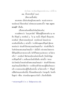 ประโยค๒ - พระธัมมปทัฏฐกถาแปล ภาค ๓ - หนาที่ 136
๑๒. เรื่องครหทินน*
[๔๔]
[ขอความเบื้องตน]
พระศาสดา เมื่อประทับอยูในพระเชตวัน ทรงปรารภสาวก
ของนิครนถ ชื่อครหทินน ตรัสพระธรรมเทศนานี้วา "ยถา สงฺการ-
ธานสฺมึ" เปนตน.
[เปนสหายกันแตเลื่อมใสวัตถุไมตรงกัน]
ความพิสดารวา ในกรุงสาวัตถี ไดมีชนผูเปนสหายกัน ๒ คน
คือ สิริคุตต ๑ ครหทินน ๑. ใน ๒ คนนั้น สิริคุตต เปนอุบาสก,
ครหทินน เปนสาวกของนิครนถ. พวกนิครนถ ยอมกลาวกะ
ครหทินนนั้นเนือง ๆ อยางนี้วา "การที่ทานพูดกะสิริคุตต ผูสหาย
ของทานวา 'ทานเขาไปหาพระสมณโคดมทําไม ? ทานจักไดอะไร
ในสํานักของพระสมณโคดมนั้น ?' ดังนี้แลว กลาวสอนโดยอาการ
ที่สิริคุตตเขามาหาพวกเราแลว จักใหไทยธรรมแกพวกเรา จะไมควร
หรือ ?" ครหทินน ฟงคําของนิครนถเหลานั้นแลว ก็หมั่นไปพูด
กะสิริคุตตในที่ ๆ เขายืนและนั่งแลวเปนตน อยางนี้วา "สหาย
ประโยชนอะไรของทานดวยพระสมณโคดมเลา ? ทานเขาไปหาพระ
สมณโคดมนั้นจักไดอะไร ? การที่ทานเขาไปหาพระผูเปนเจาของเรา
แลว ถวายทานแกพระผูเปนเจาเหลานั้น จะไมควรหรือ ?" สิริคุตต
แมฟงคําของครหทินนนั้น ก็นิ่งเฉยเสียหลายวัน รําคาญแลว วันหนึ่ง
จึงพูดวา "เพื่อน ทานหมั่นมาพูดกะเราในที่ ๆ ยืนแลวเปนตน
* พระมหาหนูหลา ป. ธ. ๖ วัดปทุมวนาราม แปล.
 