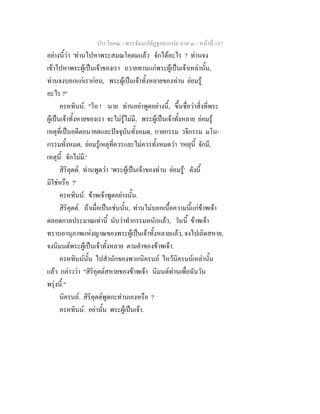 ประโยค๒ - พระธัมมปทัฏฐกถาแปล ภาค ๓ - หนาที่ 137
อยางนี้วา 'ทานไปหาพระสมณโคดมแลว จักไดอะไร ? ทานจง
เขาไปหาพระผูเปนเจาของเรา ถวายทานแกพระผูเปนเจาเหลานั้น,
ทานจงบอกแกเรากอน, พระผูเปนเจาทั้งหลายของทาน ยอมรู
อะไร ?"
ครหทินน. "โอ ! นาย ทานอยาพูดอยางนี้, ขึ้นชื่อวาสิ่งที่พระ
ผูเปนเจาทั้งหายของเรา จะไมรูไมมี, พระผูเปนเจาทั้งหลาย ยอมรู
เหตุที่เปนอดีตอนาคตและปจจุบันทั้งหมด, กายกรรม วจีกรรม มโน-
กรรมทั้งหมด, ยอมรูเหตุที่ควรและไมควรทั้งหมดวา 'เหตุนี้ จักมี,
เหตุนี้ จักไมมี.'
สิริคุตต. ทานพูดวา 'พระผูเปนเจาของทาน ยอมรู' ดังนี้
มิใชหรือ ?'
ครหทินน. ขาพเจาพูดอยางนั้น.
สิริคุตต. ถาเมื่อเปนเชนนั้น, ทานไมบอกเนื้อความนี้แกขาพเจา
ตลอดกาลประมาณเทานี้ นับวาทํากรรมหนักแลว, วันนี้ ขาพเจา
ทราบอานุภาพแหงญาณของพระผูเปนเจาทั้งหลายแลว, จงไปเถิดสหาย,
จงนิมนตพระผูเปนเจาทั้งหลาย ตามคําของขาพเจา.
ครหทินนนั้น ไปสํานักของพวกนิครนถ ไหวนิครนถเหลานั้น
แลว กลาววา "สิริคุตตสหายของขาพเจา นิมนตทานเพื่อฉันวัน
พรุงนี้."
นิครนถ. สิริคุตตพูดกะทานเองหรือ ?
ครหทินน. อยานั้น พระผูเปนเจา.
 