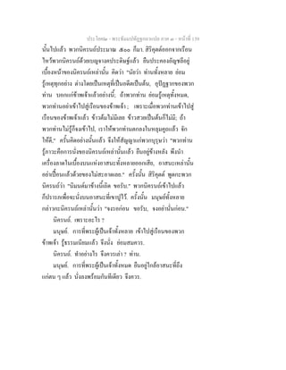 ประโยค๒ - พระธัมมปทัฏฐกถาแปล ภาค ๓ - หนาที่ 139
นั้นไปแลว พวกนิครนถประมาณ ๕๐๐ ก็มา. สิริคุตตออกจากเรือน
ไหวพวกนิครนถดวยเบญจางคประดิษฐแลว ยืนประคองอัญชลีอยู
เบื้องหนาของนิครนถเหลานั้น คิดวา "นัยวา ทานทั้งหลาย ยอม
รูเหตุทุกอยาง ตางโดยเปนเหตุที่เปนอดีตเปนตน, อุปฏฐากของพวก
ทาน บอกแกขาพเจาแลวอยางนี้; ถาพวกทาน ยอมรูเหตุทั้งหมด,
พวกทานอยาเขาไปสูเรือนของขาพเจา ; เพราะเมื่อพวกทานเขาไปสู
เรือนของขาพเจาแลว ขาวตมไมมีเลย ขาวสวยเปนตนก็ไมมี; ถา
พวกทานไมรูก็จงเขาไป, เราใหพวกทานตกลงในหลุมคูถแลว จัก
ใหดี," ครั้นคิดอยางนั้นแลว จึงใหสัญญาแกพวกบุรุษวา "พวกทาน
รูภาวะคือการนั่งของนิครนถเหลานั้นแลว ยืนอยูขางหลัง พึงนํา
เครื่องลาดในเบื้องบนแหงอาสนะทั้งหลายออกเสีย, อาสนะเหลานั้น
อยาเปอนแลวดวยของไมสะอาดเลย." ครั้งนั้น สิริคุตต พูดกะพวก
นิครนถวา "นิมนตมาขางนี้เถิด ขอรับ." พวกนิครนถเขาไปแลว
ก็ปรารภเพื่อจะนั่งบนอาสนะที่เขาปูไว. ครั้งนั้น มนุษยทั้งหลาย
กลาวกะนิครนถเหลานั้นวา "จงรอกอน ขอรับ, จงอยานั่นกอน."
นิครนถ. เพราะอะไร ?
มนุษย. การที่พระผูเปนเจาทั้งหลาย เขาไปสูเรือนของพวก
ขาพเจา รูธรรมเนียมแลว จึงนั่ง ยอมสมควร.
นิครนถ. ทําอยางไร จึงควรเลา ? ทาน.
มนุษย. การที่พระผูเปนเจาทั้งหมด ยืนอยูใกลอาสนะที่ถึง
แกตน ๆ แลว นั่งลงพรอมกันทีเดียว จึงควร.
 