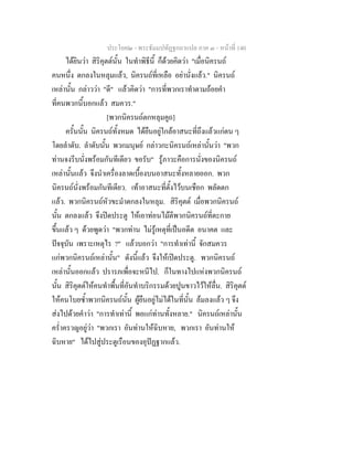 ประโยค๒ - พระธัมมปทัฏฐกถาแปล ภาค ๓ - หนาที่ 140
ไดยินวา สิริคุตตนั้น ในทําพิธีนี้ ก็ดวยคิดวา "เมื่อนิครนถ
คนหนึ่ง ตกลงในหลุมแลว, นิครนถที่เหลือ อยานั่งแลว." นิครนถ
เหลานั้น กลาววา "ดี" แลวคิดวา "การที่พวกเราทําตามถอยคํา
ที่คนพวกนี้บอกแลว สมควร."
[พวกนิครนถตกหลุมคูถ]
ครั้นนั้น นิครนถทั้งหมด ไดยืนอยูใกลอาสนะที่ถึงแลวแกตน ๆ
โดยลําดับ. ลําดับนั้น พวกมนุษย กลาวกะนิครนถเหลานั้นวา "พวก
ทานจงรีบนั่งพรอมกันทีเดียว ขอรับ" รูภาวะคือการนั่งของนิครนถ
เหลานั้นแลว จึงนําเครื่องลาดเบื้องบนอาสนะทั้งหลายออก. พวก
นิครนถนั่งพรอมกันทีเดียว. เทาอาสนะที่ตั้งไวบนเชือก พลัดตก
แลว. พวกนิครนถหัวขะมําตกลงในหลุม. สิริคุตต เมื่อพวกนิครนถ
นั้น ตกลงแลว จึงปดประตู ใหเอาทอนไมตีพวกนิครนถที่ตะกาย
ขึ้นแลว ๆ ดวยพูดวา "พวกทาน ไมรูเหตุที่เปนอดีต อนาคต และ
ปจจุบัน เพราะเหตุไร ?" แลวบอกวา "การทําเทานี้ จักสมควร
แกพวกนิครนถเหลานั้น" ดังนี้แลว จึงใหเปดประตู. พวกนิครนถ
เหลานั้นออกแลว ปรารภเพื่อจะหนีไป. ก็ในทางไปแหงพวกนิครนถ
นั้น สิริคุตตใหคนทําพื้นที่อันทําบริกรรมดวยปูนขาวไวใหลื่น. สิริคุตต
ใหคนโบยซ้ําพวกนิครนถนั้น ผูยืนอยูไมไดในที่นั้น ลมลงแลว ๆ จึง
สงไปดวยคําวา "การทําเทานี้ พอแกทานทั้งหลาย." นิครนถเหลานั้น
คร่ําครวญอยูวา "พวกเรา อันทานใหฉิบหาย, พวกเรา อันทานให
ฉิบหาย" ไดไปสูประตูเรือนของอุปฏฐากแลว.
 