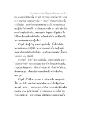 ประโยค๒ - พระธัมมปทัฏฐกถาแปล ภาค ๓ - หนาที่ 143
กัน. ตอมาในกาลวันหนึ่ง สิริคุตต กลาวกะครหทินนวา "ประโยชน
อะไรของทานดวยพวกนิครนถเลา ? ทานเขาไปหานิครนถเหลานั้น
จักไดอะไร ? การเขาไปหาพระศาสดาของเราก็ดี การถวายทานแก
พระผูเปนเจาทั้งหลายก็ดี จะไมควรแกทานหรือ ?" แมครหทินนนั้น
ยอมหวังเหตุนี้เหมือนกัน, เพราะฉะนั้น คําพูดของสิริคุตตนั้น จึง
ไดเปนเหมือนเกาที่แผลฝดวยเล็บ. แมครหทินนนั้น ถามสิริคุตตวา
"พระศาสดาของทานยอมรูอะไร ?"
สิริคุตต. ทานผูเจริญ ทานอยาพูดอยางนั้น, ขึ้นชื่อวาสิ่งอัน
พระศาสดาของเราไมรูไมมี; พระศาสดาของเรานั้น ยอมรูเหตุทั้ง
หมดตางโดยเหตุที่เปนอดีตเปนตน, ยอมกําหนดจิตของสัตวทั้งหลาย
โดยอาการ ๑๖ อยางได.
ครหทินน. ขาพเจาไมทราบอยางนั้น, เพราะเหตุอะไร ทานจึง
ไมบอกแกขาพเจา ตลอดกาลประมาณเทานี้ ? ถากระนั้นทานจงไป,
จงทูลนิมนตพระศาสดา เพื่อเสวยในวันพรุงนี้ ขาพเจาจักใหเสวย,
ทานจงกราบทูล เพื่อทรงรับภิกษาของขาพเจา พรอมดวยภิกษุ
๕๐๐ รูป.
สิริคุตต เขาไปเฝาพระศาสดา ถวายบังคมแลว กราบทูลอยาง
นี้วา "พระเจาขา ครหทินนสหายของขาพระองค สั่งใหทูลนิมนต
พระองค, ทราบวา ขอพระองคทรงรับภิกษาของครหทินนนั้นพรอม
ดวยภิกษุ ๕๐๐ รูปในวันพรุงนี้; ก็ในวันกอนแล กรรมชื่อนี้ อัน
ขาพระองคทําแลว แกพวกนิครนถ ผูเขาถึงสกุลของครหทินนนั้น.
 