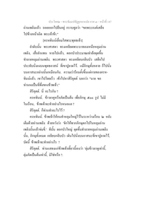 ประโยค๒ - พระธัมมปทัฏฐกถาแปล ภาค ๓ - หนาที่ 147
ถานเพลิงแลว ถอยออกไปยืนอยู กราบทูลวา "ขอพระองคเสด็จ
ไปขางหนาเถิด พระเจาขา."
[ครหทินนเลื่อมใสพระพุทธเจา]
ลําดับนั้น พระศาสดา ทรงเหยียดพระบาทลงเหนือหลุมถาน
เพลิง, เสื่อลําแพน หายไปแลว, ดอกบัวประมาณเทาลอผุดขึ้น
ทําลายหลุมถานเพลิง. พระศาสดา ทรงเหยียบกลีบบัว เสด็จไป
ประทับนั่งลงบนพุทธอาสน ที่เขาปูลาดไว. แมภิกษุทั้งหลาย ก็ไปนั่ง
บนอาสนะอยางนั้นเหมือนกัน. ความเรารอนตั้งขึ้นแตกายของครห-
ทินนแลว. เขาไปโดยเร็ว เขาไปหาสิริคุตต บอกวา "นาย ขอ
ทานจงเปนที่พึ่งของขาพเจา."
สิริคุตต. นี่ อะไรกัน ?
ครหทินน. ขาวยาคูหรือภัตเปนตน เพื่อภิกษุ ๕๐๐ รูป ไมมี
ในเรือน, ขาพเจาจะทําอยางไรหนอแล ?
สิริคุตต. ก็ทานทําอะไรไว ?
ครหทินน. ขาพเจาใหคนทําหลุมใหญไวในระหวางเรือน ๒ หลัง
เต็มดวยถานเพลิง ดวยหวังวา 'จักใหพวกภิกษุตกไปในหลุมถาน
เพลิงนั้นแลวขมขี่.' ทีนั้น ดอกบัวใหญ ผุดขึ้นทําลายหลุมถานเพลิง
นั้น, ภิกษุทั้งหมด เหยียบกลีบบัว เดินไปนั่งบนอาสนะที่เขาปูลาดไว,
บัดนี้ ขาพเจาจะทําอยางไร ?
สิริคุตต. ทานแสดงแกขาพเจาเดี๋ยวนี้เองวา 'ตุมขาวยาคูเทานี้,
ตุมภัตเปนตนเทานี้, มิใชหรือ ?.
 