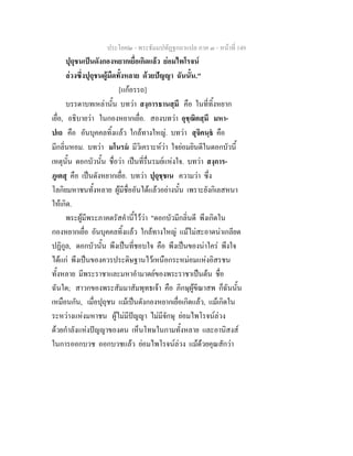ประโยค๒ - พระธัมมปทัฏฐกถาแปล ภาค ๓ - หนาที่ 149
ปุถุชนเปนดังกองหยากเยื่อเกิดแลว ยอมไพโรจน
ลวงซึ่งปุถุชนผูมืดทั้งหลาย ดวยปญญา ฉันนั้น."
[แกอรรถ]
บรรดาบทเหลานั้น บทวา สงฺการธานสฺมึ คือ ในที่ทิ้งหยาก
เยื่อ, อธิบายวา ในกองหยากเยื่อ. สองบทวา อุชฺฌิตสฺมึ มหา-
ปเถ คือ อันบุคคลทิ้งแลว ใกลทางใหญ. บทวา สุจิคนฺธ คือ
มีกลิ่นหอม. บทวา มโนรม มีวิเคราะหวา ใจยอมยินดีในดอกบัวนี้
เหตุนั้น ดอกบัวนั้น ชื่อวา เปนที่รื่นรมยแหงใจ. บทวา สงฺการ-
ภูเตสุ คือ เปนดังหยากเยื่อ. บทวา ปุถุชฺชเน ความวา ซึ่ง
โลกิยมหาชนทั้งหลาย ผูมีชื่ออันไดแลวอยางนั้น เพราะยังกิเลสหนา
ใหเกิด.
พระผูมีพระภาคตรัสคํานี้ไววา "ดอกบัวมีกลิ่นดี พึงเกิดใน
กองหยากเยื่อ อันบุคคลทิ้งแลว ใกลทางใหญ แมไมสะอาดนาเกลียด
ปฏิกูล, ดอกบัวนั้น พึงเปนที่ชอบใจ คือ พึงเปนของนาใคร พึงใจ
ไดแก พึงเปนของควรประดิษฐานไวเหนือกระหมอมแหงอิสรชน
ทั้งหลาย มีพระราชาและมหาอํามาตยของพระราชาเปนตน ชื่อ
ฉันใด; สาวกของพระสัมมาสัมพุทธเจา คือ ภิกษุผูขีณาสพ ก็ฉันนั้น
เหมือนกัน, เมื่อปุถุชน แมเปนดังกองหยากเยื่อเกิดแลว, แมเกิดใน
ระหวางแหงมหาชน ผูไมมีปญญา ไมมีจักษุ ยอมไพโรจนลวง
ดวยกําลังแหงปญญาของตน เห็นโทษในกามทั้งหลาย และอานิสงส
ในการออกบวช ออกบวชแลว ยอมไพโรจนลวง แมดวยคุณสักวา
 