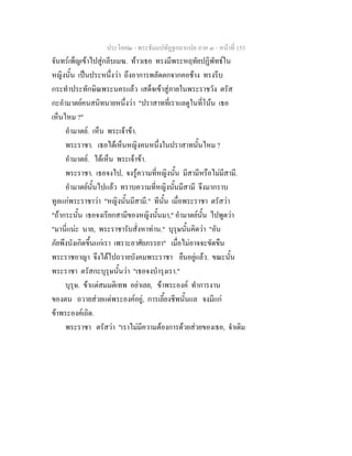 ประโยค๒ - พระธัมมปทัฏฐกถาแปล ภาค ๓ - หนาที่ 153
จันทรเพ็ญเขาไปสูกลีบเมฆ. ทาวเธอ ทรงมีพระหฤทัยปฏิพัทธใน
หญิงนั้น เปนประหนึ่งวา ถึงอาการพลัดตกจากคอชาง ทรงรีบ
กระทําประทักษิณพระนครแลว เสด็จเขาสูภายในพระราชวัง ตรัส
กะอํามาตยคนสนิทนายหนึ่งวา "ปราสาทที่เราแลดูในที่โนน เธอ
เห็นไหม ?"
อํามาตย. เห็น พระเจาขา.
พระราชา. เธอไดเห็นหญิงคนหนึ่งในปราสาทนั้นไหม ?
อํามาตย. ไดเห็น พระเจาขา.
พระราชา. เธอจงไป, จงรูความที่หญิงนั้น มีสามีหรือไมมีสามี.
อํามาตยนั้นไปแลว ทราบความที่หญิงนั้นมีสามี จึงมากราบ
ทูลแกพระราชาวา "หญิงนั้นมีสามี." ทีนั้น เมื่อพระราชา ตรัสวา
"ถากระนั้น เธอจงเรียกสามีของหญิงนั้นมา," อํามาตยนั้น ไปพูดวา
"มานี่แนะ นาย, พระราชารับสั่งหาทาน." บุรุษนั้นคิดวา "อัน
ภัยพึงบังเกิดขึ้นแกเรา เพราะอาศัยภรรยา" เมื่อไมอาจจะขัดขืน
พระราชอาญา จึงไดไปถวายบังคมพระราชา ยืนอยูแลว. ขณะนั้น
พระราชา ตรัสกะบุรุษนั้นวา "เธอจงบํารุงเรา."
บุรุษ. ขาแตสมมติเทพ อยาเลย, ขาพระองค ทําการงาน
ของตน ถวายสวยแดพระองคอยู, การเลี้ยงชีพนั้นแล จงมีแก
ขาพระองคเถิด.
พระราชา ตรัสวา "เราไมมีความตองการดวยสวยของเธอ, จําเดิม
 