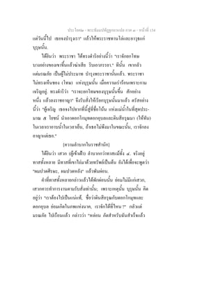 ประโยค๒ - พระธัมมปทัฏฐกถาแปล ภาค ๓ - หนาที่ 154
แตวันนี้ไป เธอจงบํารุงเรา" แลวใหพระราชทานโลและอาวุธแก
บุรุษนั้น.
ไดยินวา พระราชา ไดทรงดําริอยางนี้วา "เราจักยกโทษ
บางอยางของเขาขึ้นแลวฆาเสีย ริบเอาภรรยา." ทีนั้น เขากลัว
แตมรณภัย เปนผูไมประมาท บํารุงพระราชานั้นแลว. พระราชา
ไมทรงเห็นชอง (โทษ) แหงบุรุษนั้น เมื่อความเรารอนเพราะกาม
เจริญอยู. ทรงดําริวา "เราจะยกโทษของบุรุษนั้นขึ้น สักอยาง
หนึ่ง แลวลงราชอาญา" จึงรับสั่งใหเรียกบุรุษนั้นมาแลว ตรัสอยาง
นี้วา "ผูเจริญ เธอจงไปจากที่นี้สูที่ชื่อโนน แหงแมน้ําในที่สุดประ-
มาณ ๕ โยชน นําเอาดอกโกมุทดอกอุบลและดินสีอรุณมา (ใหทัน)
ในเวลาเราอาบน้ําในเวลาเย็น, ถาเธอไมพึงมาในขณะนั้น, เราจักลง
อาญาแตเธอ."
[ความลําบากในราชสํานัก]
ไดยินวา เสวก (ผูเขาเฝา) ลําบากกวาทาสแมทั้ง ๔. จริงอยู
ทาสทั้งหลาย มีทาสที่เขาไถมาดวยทรัพยเปนตน ยังไดเพื่อจะพูดวา
"ผมปวดศีรษะ, ผมปวดหลัง" แลวพันผอน.
คําที่ทาสทั้งหลายกลาวแลวไดพักผอนนั้น ยอมไมมีแกเสวก,
เสวกควรทําการงานตามรับสั่งเทานั้น; เพราะเหตุนั้น บุรุษนั้น คิด
อยูวา "เราตองไปเปนแนแท, ชื่อวาดินสีอรุณกับดอกโกมุทและ
ดอกอุบล ยอมเกิดในภพแหงนาค, เราจักไดที่ไหน ?" กลัวแต
มรณภัย ไปเรือนแลว กลาววา "หลอน ภัตสําหรับฉันสําเร็จแลว
 