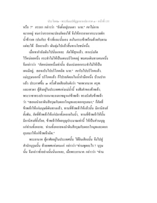 ประโยค๒ - พระธัมมปทัฏฐกถาแปล ภาค ๓ - หนาที่ 155
หรือ ?" ภรรยา กลาววา "ยังตั้งอยูบนเตา นาย." เขาไมอาจ
จะรออยู จนกวาภรรยาจะปลงภัตลงได จึงใหภรรยาเอากระบวยตัก
น้ําขาวเท (ปนกับ) ขาวที่แฉะนั้นเอง ลงในกระเชาพรอมดวยกับตาม
แตจะได ถือเอาแลว เดินดุมไปแลวสิ้นทางโยชนหนึ่ง.
เมื่อเขากําลังเดินไปนั่นแหละ ภัตไดสุกแลว. เขาแบงภัต
ไวหนอยหนึ่ง กระทําไมใหเปนเดนบริโภคอยู พบคนเดินทางคนหนึ่ง
จึงกลาววา "ภัตหนอยหนึ่งเทานั้น ฉันแบงออกกระทําไมใหเปน
เดนมีอยู, เธอจงรับไปบริโภคเถิด นาย." เขารับไปบริโภคแลว.
แมบุรุษนอกนี้ บริโภคแลว ก็โปรยภัตลงในน้ํากํามือหนึ่ง บวนปาก
แลว ประกาศขึ้น ๓ ครั้งดวยเสียงอันดังวา "ขอพวกนาค ครุฑ
และเทวดา ผูสิงอยูในประเทศแหงแมน้ํานี้ จงฟงคําของขาพเจา;
พระราชาทรงปรารถนาจะลงอาชญาแกขาพเจา ทรงบังคับขาพเจา
วา "เธอจงนําเอาดินสีอรุณกับดอกโกมุทและดอกอุบลมา," ก็ภัตที่
ขาพเจาใหแกมนุษยเดินทางแลว, ทานที่ขาพเจาใหแลวนั้น มีอานิสงส
ตั้งพัน, ภัตที่ขาพเจาใหแกปลาทั้งหลายในน้ํา, ทานที่ขาพเจาใหนั้น
มีอานิสงสตั้งรอย, ขาพเจาใหผลบุญประมาณเทานี้ ใหเปนสวนบุญ
แกทานทั้งหลาย; ทานทั้งหลายจงนําดินสีอรุณกับดอกโกมุทและดอก
อุบลมาใหแกขาพเจาเถิด."
พระยานาค ผูอาศัยอยูในประเทศนั้น ไดยินเสียงนั้น จึงไปสู
สํานักบุรุษนั้น ดวยเพศแหงคนแก กลาววา "ทานพูดอะไร ? บุรุษ
นั้น จึงกลาวซ้ําอยางนั้นนั่นแหละ, เมื่อพระยานาค กลาววา "ทาน
 
