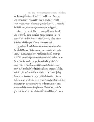 ประโยค๒ - พระธัมมปทัฏฐกถาแปล ภาค ๓ - หนาที่ 156
จงใหสวนบุญนั้นแกเรา," จึงกลาววา "เราให นาย" เมื่อพระยา
นาค กลาวแมอีกวา "ทานจงให," ก็กลาว (ยืนคํา) วา "เราให
นาย." พระยานาคนั้น ใหนําสวนบุญมาอยางนั้นสิ้น ๒-๓ คราวแลว
จึงไดใหดินสีอรุณกับดอกโกมุทและดอกอุบล (แกบุรุษนั้น).
ฝายพระราชา ทรงดําริวา "ธรรมดามนุษยทั้งหลาย มีมนต
มาก, ถาบุรุษนั้น พึงได (ของนั้น) ดวยอุบายบางอยางไซร, กิจ
ของเราก็ไมพึงสําเร็จ," ทาวเธอรับสั่งใหปดประตู (เมือง) เสียแต
วันทีเดียว แลวใหนําลูกดาลไปยังสํานักของพระองค.
บุรุษแมนอกนี้ มาทันในเวลาพระราชาทรงสรงสนานเหมือน
กัน เมื่อไมไดประตู จึงเรียกคนยามประตู กลาววา "ทานจงเปด
ประตู." คนยามประตูกลาววา "เราไมอาจจะเปดได, พระราชา
รับสั่งใหนําลูกดาลไปสูพระราชมนเทียรแตกาลยังวันทีเดียว." บุรุษ
นั้น แมบอกวา "เราเปนราชทูต, ทานจงเปดประตู" เมื่อไมได
ประตู จึงคิดวา "บัดนี้ เราจะไมมีชีวิต, เราจักทําอยางไรหนอ
แล ?" แลวโยนกอนดินไปที่ธรณีประตูขางบน แขวนดอกไมไวบน
ธรณีประตูนั้น ตะโกนรองขึ้น ๓ ครั้งวา "ชาวพระนคร ผูเจริญ
ทั้งหลาย ขอทานทั้งหลาย จงรูความที่กิจอันขาพเจากระทําตาม
รับสั่งของพระราชาแลวเถิด; พระราชาทรงใครจะยังเราใหพินาศ ดวย
เหตุไมสมควร" แลวคิดอยูวา "เราจักไปที่ไหนหนอแล ? ไดทํา
ความตกลงใจวา "ธรรมดาภิกษุทั้งหลาย มีใจออนโยน, เราจักไป
สูวิหารแลวนอน." ธรรมดาสัตวเหลานี้ ในเวลาไดรับสุข ไมทราบ
 