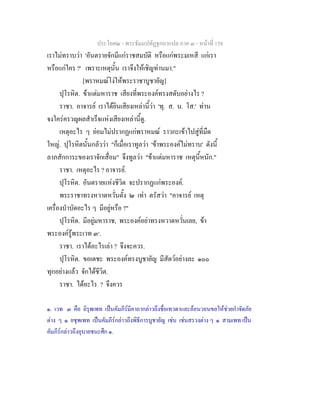 ประโยค๒ - พระธัมมปทัฏฐกถาแปล ภาค ๓ - หนาที่ 158
เราไมทราบวา 'อันตรายจักมีแกราชสมบัติ หรือแกพระมเหสี แกเรา
หรือแกใคร ?' เพราะเหตุนั้น เราจึงใหเชิญทานมา."
[พราหมณโงใหพระราชาบูชายัญ]
ปุโรหิต. ขาแตมหาราช เสียงที่พระองคทรงสดับอยางไร ?
ราชา. อาจารย เราไดยินเสียงเหลานี้วา 'ทุ. ส. น. โส.' ทาน
จงใครครวญผลสําเร็จแหงเสียงเหลานี้ดู.
เหตุอะไร ๆ ยอมไมปรากฏแกพราหมณ ราวกะเขาไปสูที่มืด
ใหญ. ปุโรหิตนั้นกลัววา "ก็เมื่อเราทูลวา 'ขาพระองคไมทราบ' ดังนี้
ลาภสักการะของเราจักเสื่อม" จึงทูลวา "ขาแตมหาราช เหตุนี้หนัก."
ราชา. เหตุอะไร ? อาจารย.
ปุโรหิต. อันตรายแหงชีวิต จะปรากฏแกพระองค.
พระราชาทรงหวาดหวั่นตั้ง ๒ เทา ตรัสวา "อาจารย เหตุ
เครื่องบําบัดอะไร ๆ มีอยูหรือ ?"
ปุโรหิต. มีอยูมหาราช, พระองคอยาทรงหวาดหวั่นเลย, ขา
พระองครูพระเวท ๓๑
.
ราชา. เราไดอะไรเลา ? จึงจะควร.
ปุโรหิต. ขอเดชะ พระองคทรงบูชายัญ มีสัตวอยางละ ๑๐๐
ทุกอยางแลว จักไดชีวิต.
ราชา. ไดอะไร ? จึงควร
๑. เวท ๓ คือ อิรุพเพท เปนคัมภีรมีคาถากลาวถึงชื่อเทวดาและออนวอนขอใหชวยกําจัดภัย
ตาง ๆ ๑ ยชุพเพท เปนคัมภีรกลาวถึงพิธีการบูชายัญ เชน เชนสรวงตาง ๆ ๑ สามเพท เปน
คัมภีรกลาวถึงอุบายชนะศึก ๑.
 