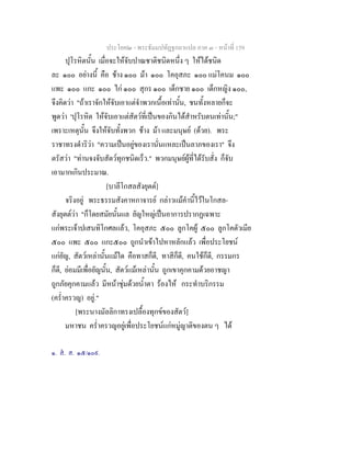 ประโยค๒ - พระธัมมปทัฏฐกถาแปล ภาค ๓ - หนาที่ 159
ปุโรหิตนั้น เมื่อจะใหจับปาณชาติชนิดหนึ่ง ๆ ใหไดชนิด
ละ ๑๐๐ อยางนี้ คือ ชาง ๑๐๐ มา ๑๐๐ โคอุสภะ ๑๐๐ แมโคนม ๑๐๐
แพะ ๑๐๐ แกะ ๑๐๐ ไก ๑๐๐ สุกร ๑๐๐ เด็กชาย ๑๐๐ เด็กหญิง ๑๐๐,
จึงคิดวา "ถาเราจักใหจับเอาแตจําพวกเนื้อเทานั้น, ชนทั้งหลายก็จะ
พูดวา 'ปุโรหิต ใหจับเอาแตสัตวที่เปนของกินไดสําหรับตนเทานั้น;"
เพราะเหตุนั้น จึงใหจับทั้งพวก ชาง มา และมนุษย (ดวย). พระ
ราชาทรงดําริวา "ความเปนอยูของเรานั่นแหละเปนลาภของเรา" จึง
ตรัสวา "ทานจงจับสัตวทุกชนิดเร็ว." พวกมนุษยผูที่ไดรับสั่ง ก็จับ
เอามากเกินประมาณ.
[บาลีโกสลสังยุตต]
จริงอยู พระธรรมสังคาหกาจารย กลาวแมคํานี้ไวในโกสล-
สังยุตตวา "ก็โดยสมัยนั้นแล ยัญใหญเปนอาการปรากฏเฉพาะ
แกพระเจาปเสนทิโกศลแลว, โคอุสภะ ๕๐๐ ลูกโคผู ๕๐๐ ลูกโคตัวเมีย
๕๐๐ แพะ ๕๐๐ แกะ๕๐๐ ถูกนําเขาไปหาหลักแลว เพื่อประโยชน
แกยัญ, สัตวเหลานั้นแมใด คือทาสก็ดี, ทาสีก็ดี, คนใชก็ดี, กรรมกร
ก็ดี, ยอมมีเพื่อยัญนั้น, สัตวแมเหลานั้น ถูกเขาคุกคามดวยอาชญา
ถูกภัยคุกคามแลว มีหนาชุมดวยน้ําตา รองไห กระทําบริกรรม
(คร่ําครวญ) อยู."
[พระนางมัลลิกาทรงเปลื้องทุกขของสัตว]
มหาชน คร่ําครวญอยูเพื่อประโยชนแกหมูญาติของตน ๆ ได
๑. ส. ส. ๑๕/๑๐๙.
 