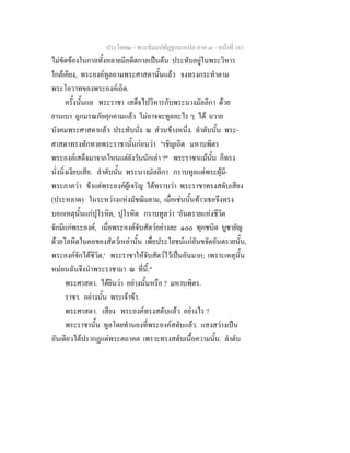 ประโยค๒ - พระธัมมปทัฏฐกถาแปล ภาค ๓ - หนาที่ 161
ไมขัดของในกาลทั้งหลายมีอดีตกาลเปนตน ประทับอยูในพระวิหาร
ใกลเคียง, พระองคทูลถามพระศาสดานั้นแลว จงทรงกระทําตาม
พระโอวาทของพระองคเถิด.
ครั้งนั้นแล พระราชา เสด็จไปวิหารกับพระนางมัลลิกา ดวย
ยานเบา ถูกมรณภัยคุกคามแลว ไมอาจจะทูลอะไร ๆ ได ถวาย
บังคมพระศาสดาแลว ประทับนั่ง ณ สวนขางหนึ่ง. ลําดับนั้น พระ-
ศาสดาทรงทักทายพระราชานั้นกอนวา "เชิญเถิด มหาบพิตร
พระองคเสด็จมาจากไหนแตยังวันนักเลา ?" พระราชาแมนั้น ก็ทรง
นั่งนิ่งเงียบเสีย. ลําดับนั้น พระนางมัลลิกา กราบทูลแดพระผุมี-
พระภาควา ขาแตพระองคผูเจริญ ไดทราบวา พระราชาทรงสดับเสียง
(ประหลาด) ในระหวางแหงมัชฌิมยาม, เมื่อเชนนั้นทาวเธอจึงทรง
บอกเหตุนั้นแกปุโรหิต, ปุโรหิต กราบทูลวา 'อันตรายแหงชีวิต
จักมีแกพระองค, เมื่อพระองคจับสัตวอยางละ ๑๐๐ ทุกชนิด บูชายัญ
ดวยโลหิตในคอของสัตวเหลานั้น เพื่อประโยชนแกอันขจัดอันตรายนั้น,
พระองคจักไดชีวิต,' พระราชาใหจับสัตวไวเปนอันมาก; เพราะเหตุนั้น
หมอนฉันจึงนําพระราชามา ณ ที่นี้."
พระศาสดา. ไดยินวา อยางนั้นหรือ ? มหาบพิตร.
ราชา. อยางนั้น พระเจาขา.
พระศาสดา. เสียง พระองคทรงสดับแลว อยางไร ?
พระราชานั้น ทูลโดยทํานองที่พระองคสดับแลว. แสงสวางเปน
อันเดียวไดปรากฏแดพระตถาคต เพราะทรงสดับเนื้อความนั้น. ลําดับ
 