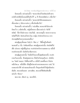 ประโยค๒ - พระธัมมปทัฏฐกถาแปล ภาค ๓ - หนาที่ 163
อีกคนหนึ่ง กลาวอยางนี้วา "พวกเราจักบริโภคภัตแหงขาวสาร
แหงขาวสาลีมีกลิ่นหอมที่เก็บคางไว ๓ ป ดวยรสเลิศตาง ๆ เที่ยวไป."
อีกคนหนึ่ง กลาวอยางนี้วา "พวกเราจักใหเขาทอดของควร
เคี้ยวแปลก ๆ มีประการตาง ๆ เคี้ยวกินเที่ยวไป."
อีกคนหนึ่ง กลาวอยางนี้วา "แนะเพื่อน พวกเราจักไมกระทํา
กิจอะไร ๆ แมอยางอื่น, หญิงทั้งหลาย เมื่อเรากลาววา 'จักให
ทรัพย,' ชื่อวาไมปรารถนา ยอมไมมี; เพราะเหตุนั้น พวกเรารวบรวม
ทรัพยไวแลว จักประเลาประโลม (หญิง) ทําปรทาริกกรรม (การ
ประพฤติผิดในภรรยาของชายอื่น)."
เศรษฐีบุตรทั้งหมด รับคําวา "ตีละ ๆ " ไดตั้งอยูในถอยคํา
ของคนที่ ๔ นั้น. จําเดิมแตนั้นมา เศรษฐีบุตรเหลานั้น สงทรัพยไป
เพื่อ (บําเรอ) หญิงที่มีรูปงาม กระทําปรทาริกกรรมตลอด ๒ หมื่นป
กระทํากาละแลว บังเกิดในเวจีมหานรก.
เศรษฐีบุตรเหลานั้น ไหมแลวในนรกสิ้นพุทธันดรหนึ่ง กระทํา
กาละในนรกนั้น ดวยเศษผลกรรม ก็เกิดในโลหกุมภีนรก (อันลึก)
๖๐ โยชน (จมลง) ถึงพื้นภายใต ๓ หมื่นป (ลอยขึ้นมา) ถึงปาก
หมอโดย ๓ หมื่นปอีก เปนผูใครจะกลาวคาถาตนละคาถา (แต) ไม
อาจจะกลาวได กลาวตนละอักษรแลว ก็หมุนกลับเขาไปสูหมออยาง
เดิมอีก, พระองคจงบอก มหาบพิตร, พระองคไดสดับเสียงชื่อ
อยางไร ? ทีแรก."
พระราชา. เสียงวา ทุ. พระเจาขา.
 
