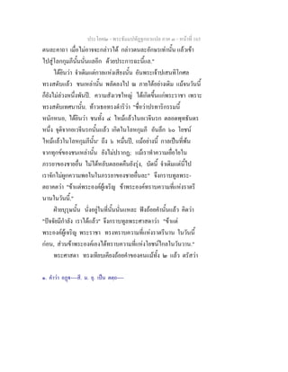 ประโยค๒ - พระธัมมปทัฏฐกถาแปล ภาค ๓ - หนาที่ 165
ตนละคาถา เมื่อไมอาจจะกลาวได กลาวตนละอักษรเทานั้น แลวเขา
ไปสูโลกกุมภีนั้นนั่นแลอีก ดวยประการฉะนี้แล."
ไดยินวา จําเดิมแตกาลแหงเสียงนั้น อันพระเจาปเสนทิโกศล
ทรงสดับแลว ชนเหลานั้น พลัดลงไป ณ ภายใตอยางเดิม แมจนวันนี้
ก็ยังไมลวงหนึ่งพันป. ความสังเวชใหญ ไดเกิดขึ้นแกพระราชา เพราะ
ทรงสดับเทศนานั้น. ทาวเธอทรงดําริวา "ชื่อวาปรทาริกรรมนี้
หนักหนอ, ไดยินวา ชนทั้ง ๔ ไหมแลวในอเวจีนรก ตลอดพุทธันดร
หนึ่ง จุติจากอเวจีนรกนั้นแลว เกิดในโลหกุมภี อันลึก ๖๐ โยชน
ไหมแลวในโลหกุมภีนั้น๑
ถึง ๖ หมื่นป, แมอยางนี้ กาลเปนที่พน
จากทุกขของชนเหลานั้น ยังไมปรากฏ; แมเราทําความเยื่อใยใน
ภรรยาของชายอื่น ไมไดหลับตลอดคืนยังรุง, บัดนี้ จําเดิมแตนี้ไป
เราจักไมผูกความพอในในภรรยาของชายอื่นละ" จึงกราบทูลพระ-
ตถาคตวา "ขาแตพระองคผูเจริญ ขาพระองคทราบความที่แหงราตรี
นานในวันนี้."
ฝายบุรุษนั้น นั่งอยูในที่นั้นนั่นแหละ ฟงถอยคํานั้นแลว คิดวา
"ปจจัยมีกําลัง เราไดแลว" จึงกราบทูลพระศาสดาวา "ขาแต
พระองคผูเจริญ พระราชา ทรงทราบความที่แหงราตรีนาน ในวันนี้
กอน, สวนขาพระองคเองไดทราบความที่แหงโยชนไกลในวันวาน."
พระศาสดา ทรงเทียบเคียงถอยคําของคนแมทั้ง ๒ แลว ตรัสวา
๑. คําวา อฏ----สี. ม. ยุ. เปน ตตฺถ----
 
