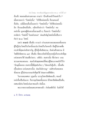 ประโยค๒ - พระธัมมปทัฏฐกถาแปล ภาค ๓ - หนาที่ 167
ลาแลว พบคนเดินสวนทางมา ถามวา "บานขางหนาไกลเทาไร ?"
เมื่อเขาบอกวา "โยชนหนึ่ง," ไปไดหนอยหนึ่ง ก็ถามคนแม
อื่นอีก, แมเมื่อคนอื่นนั้นบอกวา "โยชนหนึ่ง," ไปไดหนอยหนึ่ง
อีก ก็ถามแมคนอื่นอีก, แมเขาก็กลาววา "โยชนหนึ่ง," คน
เหลานั้น ถูกคนผูเดินทางนั้นถามแลว ๆ ก็บอกวา "โยชนหนึ่ง,"
เขาคิดวา "โยชนนี้ ไกลจริงหนอ" ยอมสําคัญโยชนหนึ่งเปนราว
กับวา ๒-๓ โยชน.
บทวา พาลาน เปนตน ความวา สวนสงสารของชนพาลทั้งหลาย
ผูไมรูประโยชนในโลกนี้และประโยชนในโลกหนา คือผูไมอาจเพื่อ
กระทําที่สุดแหงสังสารวัฏ, ผูไมรูแจงสัทธรรม อันตางดวยธรรม มี
โพธิปกขิยธรรม ๓๗ เปนตน ที่พระอริยเจาทั้งหลายรูแลวกระทําที่สุด
แหงสงสารได ยอมชื่อวายาว. แทจริง สงสารนั้น ชื่อวายาว ตาม
ธรรมดาของตนเอง. สมจริงดังพุทธพจนที่พระผูมีพระภาคตรัสไววา๑
"ภิกษุทั้งหลาย สงสารนี้มีที่สุดอันใคร ๆ ไปตามไมรูแลว, เบื้องตน
เบื้องปลาย (แหงสงสารนั้น) ยอมไมปรากฏ." แตสําหรับชนพาล
ทั้งหลาย ผูไมสามารถจะทําที่สุดได ยอมยาวแททีเดียว.
ในกาลจบเทศนา บุรุษนั้น บรรลุโสดาปตติผลแลว, ชนแม
เหลาอื่นเปนอันมาก ก็บรรลุอริยผลทั้งหลาย มีโสดาปตติผลเปนตน,
เทศนามีประโยชนแกมหาชนแลว ดังนี้แล.
พระราชาถวายบังคมพระศาสดาแลว กําลังเสด็จไป รับสั่งให
๑. ส. นิทาน. ๑๖/๒๑๒.
 