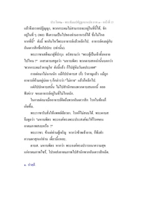 ประโยค๒ - พระธัมมปทัฏฐกถาแปล ภาค ๓ - หนาที่ 15
แลวจึงถวายปฏิญญา, พวกกระผมไมสามารถจะอยูในที่นี้ได, จัก
อยูในที่ ๆ (พอ) ฟงความเปนไปของทานอาจารยได ซึ่งไมไกล
จากที่นี้" ดังนี้ พากันไหวพระอาจารยแลวหลีกไป. อาจารยคงอยูกับ
อันเตวาสิกชื่อกัปปกะ (เทานั้น).
พระราชาเสด็จมาสูที่บํารุง ตรัสถามวา "พระผูเปนเจาทั้งหลาย
ไปไหน ?" เกสวดาบสทูลวา "มหาบพิตร พวกดาบสเหลานั้นบอกวา
'พวกกระผมรําคาญใจ' ดังนี้แลว ก็ไปสูหิมวันตประเทศ"
กาลตอมาไมนานนัก แมกัปปาดาบส (ก็) รําคาญแลว แมถูก
อาจารยหามอยูบอย ๆ ก็กลาววา "ไมอาจ" แลวก็หลีกไป.
แตกัปปกดาบสนั้น ไมไปสํานักของพวกดาบสนอกนี้ คอย
ฟงขาว๑
ของอาจารยอยูในที่ไมไกลนัก.
ในกาลตอมาเมื่ออาจารยคิดถึงพวกอันเตวาสิก โรคในทองก็
เกิดขึ้น.
พระราชารับสั่งใหแพทยเยียวยา. โรคก็ไมสงบได. พระดาบส
จึงทูลวา "มหาบพิตร พระองคทรงพระประสงคจะใหโรคของ
อาตมภาพสงบหรือ ?"
พระราชา. ขาแตทานผูเจริญ หากวาขาพเจาอาจ, ก็พึงทํา
ความผาสุกแกทาน เดี๋ยวนี้แหละ.
ดาบส. มหาบพิตร หากวา พระองคทรงปรารถนาความสุข
แกอาตมภาพไซร, โปรดสงอาตมภาพไปสํานักพวกอันเตวาสิกเถิด.
๑. ปวตฺตึ.
 