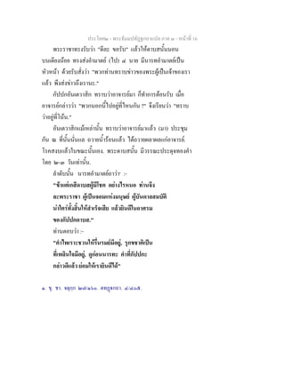 ประโยค๒ - พระธัมมปทัฏฐกถาแปล ภาค ๓ - หนาที่ 16
พระราชาทรงรับวา "ดีละ ขอรับ" แลวใหดาบสนั้นนอน
บนเตียงนอย ทรงสงอํามาตย (ไป) ๔ นาย มีนารทอํามาตยเปน
หัวหนา ดวยรับสั่งวา "พวกทานทราบขาวของพระผูเปนเจาของเรา
แลว พึงสงขาวถึงเรานะ."
กัปปกอันเตวาสิก ทราบวาอาจารยมา ก็ทําการตอนรับ เมื่อ
อาจารยกลาววา "พวกนอกนี้ไปอยูที่ไหนกัน ?" จึงเรียนวา "ทราบ
วาอยูที่โนน."
อันเตวาสิกแมเหลานั้น ทราบวาอาจารยมาแลว (มา) ประชุม
กัน ณ ที่นั้นนั่นแล ถวายน้ํารอนแลว ไดถวายผลาผลแกอาจารย.
โรคสงบแลวในขณะนั้นเอง. พระดาบสนั้น มีวรรณะประดุจทองคํา
โดย ๒-๓ วันเทานั้น.
ลําดับนั้น นารทอํามาตยถาวา๑
:-
"ขาแตเกสีดาบสผูมีโชค อยางไรหนอ ทานจึง
ละพระราชา ผูเปนจอมแหงมนุษย ผูบันดาลสมบัติ
นาใครทั้งสิ้นใหสําเร็จเสีย แลวยินดีในอาศรม
ของกัปปกดาบส."
ทานตอบวา :-
"คําไพเราะชวนใหรื่นรมยมีอยู, รุกขชาติเปน
ที่เพลินใจมีอยู, ดูกอนนารทะ คําที่กัปปกะ
กลาวดีแลว ยอมใหเรายินดีได"
๑. ขุ. ชา. จตุกฺก ๒๗/๑๖๐. ตทฏกถา. ๔/๔๐๕.
 