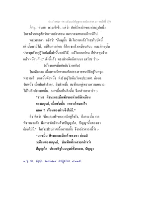ประโยค๒ - พระธัมมปทัฏฐกถาแปล ภาค ๓ - หนาที่ 179
ภิกษุ. สบาย พระเจาขา. แตวา สัทธิวิหาริกของทานรูปหนึ่ง
โกรธดวยเหตุสักวาการกลาวสอน เผาบรรณศาลาแลวหนีไป.
พระศาสดา ตรัสวา "ภิกษุนั้น ฟงโอวาทแลวโกรธในบัดนี้
เทานั้นหามิได, แมในกาลกอน ก็โกรธแลวเหมือนกัน ; และภิกษุนั้น
ประทุษรายกุฎีในบัดนี้เทานั้นหามิได, แมในกาลกอน ก็ประทุษราย
แลวเหมือนกัน;" ดังนี้แลว ทรงนําอดีตนิทานมา (ตรัส) วา :-
[เรื่องนกขมิ้นกับลิงวิวาทกัน]
ในอดีตกาล เมื่อพระเจาพรหมทัตครองราชสมบัติอยูในกรุง-
พาราณสี นกขมิ้นตัวหนึ่ง ทํารังอยูในหิมวันตประเทศ. ตอมา
วันหนึ่ง เมื่อฝนกําลังตก, ลิงตัวหนึ่ง สะทานอยูเพราะความหนาว
ไดไปยังประเทศนั้น. นกขมิ้นเห็นลิงนั้น จึงกลาวคาถาวา๑
:-
"วานร ศีรษะและมือเทาของทานก็มีเหมือน
ของมนุษย, เมื่อเชนนั้น เพราะโทษอะไร
หนอ ? เรือนของทานจึงไมมี."
ลิง คิดวา "มือและเทาของเรามีอยูก็จริง, ถึงกระนั้น เรา
พิจารณาแลว พึงกระทําเรือนดวยปญญาใด, ปญญานั้นของเรา
ยอมไมมี." ใครจะประกาศเนื้อความนั้น จึงกลาวคาถานี้วา :-
"นกขมิ้น ศีรษะและมือเทาของเรา ยอมมี
เหมือนของมนุษย, บัณฑิตทั้งหลายกลาววา
ปญญาใด ประเสริฐในมนุษยทั้งหลาย, ปญญา
๑. ขุ. ชา. จตุกฺก. ๒๗/๑๒๔. ตทฏกถา. ๔/๓๑๕.
 