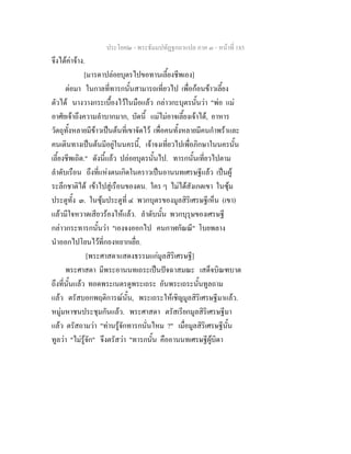 ประโยค๒ - พระธัมมปทัฏฐกถาแปล ภาค ๓ - หนาที่ 185
จึงไดคาจาง.
[มารดาปลอยบุตรไปขอทานเลี้ยงชีพเอง]
ตอมา ในกาลที่ทารกนั้นสามารถเที่ยวไป เพื่อกอนขาวเลี้ยง
ตัวได นางวางกระเบื้องไวในมือแลว กลาวกะบุตรนั้นวา "พอ แม
อาศัยเจาถึงความลําบากมาก, บัดนี้ แมไมอาจเลี้ยงเจาได, อาหาร
วัตถุทั้งหลายมีขาวเปนตนที่เขาจัดไว เพื่อคนทั้งหลายมีคนกําพราและ
คนเดินทางเปนตนมีอยูในนครนี้, เจาจงเที่ยวไปเพื่อภิกษาในนครนั้น
เลี้ยงชีพเถิด." ดังนี้แลว ปลอยบุตรนั้นไป. ทารกนั้นเที่ยวไปตาม
ลําดับเรือน ถึงที่แหงตนเกิดในคราวเปนอานนทเศรษฐีแลว เปนผู
ระลึกชาติได เขาไปสูเรือนของตน. ใคร ๆ ไมไดสังเกตเขา ในซุม
ประตูทั้ง ๓. ในซุมประตูที่ ๔ พวกบุตรของมูลสิริเศรษฐีเห็น (เขา)
แลวมีใจหวาดเสียวรองไหแลว. ลําดับนั้น พวกบุรุษของเศรษฐี
กลาวกระทารกนั้นวา "เองจงออกไป คนกาฬกัณณี" โบยพลาง
นําออกไปโยนไวที่กองหยากเยื่อ.
[พระศาสดาแสดงธรรมแกมูลสิริเศรษฐี]
พระศาสดา มีพระอานนทเถระเปนปจฉาสมณะ เสด็จบิณฑบาต
ถึงที่นั้นแลว ทอดพระเนตรดูพระเถระ อันพระเถระนั้นทูลถาม
แลว ตรัสบอกพฤติการณนั้น, พระเถระใหเชิญมูลสิริเศรษฐีมาแลว.
หมูมหาชนประชุมกันแลว. พระศาสดา ตรัสเรียกมูลสิริเศรษฐีมา
แลว ตรัสถามวา "ทานรูจักทารกนั่นไหม ?" เมื่อมูลสิริเศรษฐีนั้น
ทูลวา "ไมรูจัก" จึงตรัสวา "ทารกนั้น คืออานนทเศรษฐีผูบิดา
 