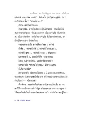 ประโยค๒ - พระธัมมปทัฏฐกถาแปล ภาค ๓ - หนาที่ 196
อยาเลยดวยพระสงฆของเรา." ลําดับนั้น สุปปพุทธกุฏฐินั้น กลาว
กะทาวสักกะนั้นวา "ทานเปนใคร ?"
สักกะ. เราเปนทาวสักกะ.
สุปปพุทธะ. ทานผูอันธพาล ผูไมมียางอาย, ทานเปนผูไม
สมควรจะพูดกับเรา, ทานพูดกะเราวา 'เปนคนเข็ญใจ เปนคนขัด
สน เปนคนกําพรา,' เราไมใชคนเข็ญใจ ไมใชคนขัดสนเลย, เรา
เปนผูถึงความสุข มีทรัพยมาก,
"ทรัพยเหลานี้คือ ทรัพยคือศรัทธา ๑, ทรัพย
คือศีล ๑, ทรัพยคือหิริ ๑, ทรัพยคือโอตตัปปะ ๑,
ทรัพยคือสุตะ ๑, ทรัพยคือจาคะ ๑, ปญญาแล
เปนทรัพยที่ ๗, ยอมมีแกผูใด จะเปนหญิง
ก็ตาม เปนชายก็ตาม, บัณฑิตทั้งหลายกลาว
บุคคลนั้นวา 'เปนคนไมขัดสน,' ชีวิตของบุคคล
นั้นไมวางเปลา."
เพราะเหตุนั้น อริยทรัพยมีอยาง ๗ นี้ มีอยูแกชนเหลาใดแล,
ชนเหลานั้น อันพระพุทธเจาทั้งหลาย หรือพระปจเจกพุทธะทั้งหลาย
ยอมไมกลาววา 'เปนคนจน.'
ทาวสักกะ ทรงสดับถอยคําของสุปปพุทธะนั้นแลว ทรงละ
เขาไวในระหวางทาง เสด็จไปสูสํานักของพระศาสดา กราบทูลการ
โตตอบถอยคํานั้นทั้งหมดแตพระศาสดาแลว. ลําดับนั้น พระผูมีพระ
๑. องฺ. สตฺตก. ๒๓/๔.
 