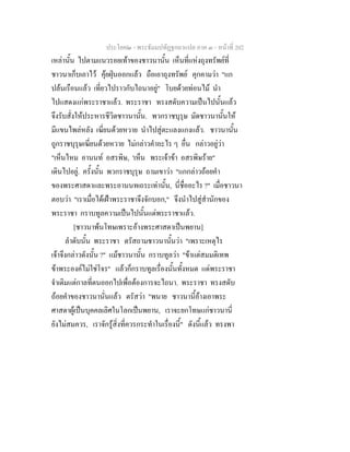 ประโยค๒ - พระธัมมปทัฏฐกถาแปล ภาค ๓ - หนาที่ 202
เหลานั้น ไปตามแนวรอยเทาของชาวนานั้น เห็นที่แหงถุงทรัพยที่
ชาวนาเก็บเอาไว คุยฝุนออกแลว ถือเอาถุงทรัพย คุกคามวา "แก
ปลนเรือนแลว เที่ยวไปราวกับไถนาอยู" โบยดวยทอนไม นํา
ไปแสดงแกพระราชาแลว. พระราชา ทรงสดับความเปนไปนั้นแลว
จึงรับสั่งใหประหารชีวิตชาวนานั้น. พวกราชบุรุษ มัดชาวนานั้นให
มีแขนไพลหลัง เฆี่ยนดวยหวาย นําไปสูตะแลงแกงแลว. ชาวนานั้น
ถูกราชบุรุษเฆี่ยนดวยหวาย ไมกลาวคําอะไร ๆ อื่น กลาวอยูวา
"เห็นไหม อานนท อสรพิษ, 'เห็น พระเจาขา อสรพิษราย"
เดินไปอยู. ครั้งนั้น พวกราชบุรุษ ถามเขาวา "แกกลาวถอยคํา
ของพระศาสดาและพระอานนทเถระเทานั้น, นี่ชื่ออะไร ?" เมื่อชาวนา
ตอบวา "เราเมื่อไดเฝาพระราชาจึงจักบอก," จึงนําไปสูสํานักของ
พระราชา กราบทูลความเปนไปนั้นแดพระราชาแลว.
[ชาวนาพนโทษเพราะอางพระศาสดาเปนพยาน]
ลําดับนั้น พระราชา ตรัสถามชาวนานั้นวา "เพราะเหตุไร
เจาจึงกลาวดังนั้น ?" แมชาวนานั้น กราบทูลวา "ขาแตสมมติเทพ
ขาพระองคไมใชโจร" แลวก็กราบทูลเรื่องนั้นทั้งหมด แดพระราชา
จําเดิมแตกาลที่ตนออกไปเพื่อตองการจะไถนา. พระราชา ทรงสดับ
ถอยคําของชาวนานั่นแลว ตรัสวา "พนาย ชาวนานี้อางเอาพระ
ศาสดาผูเปนบุคคลเลิศในโลกเปนพยาน, เราจะยกโทษแกชาวนานี่
ยังไมสมควร, เราจักรูสิ่งที่ควรกระทําในเรื่องนี้" ดังนี้แลว ทรงพา
 