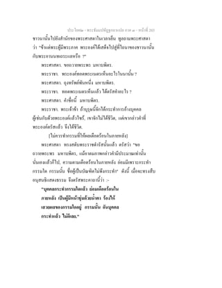 ประโยค๒ - พระธัมมปทัฏฐกถาแปล ภาค ๓ - หนาที่ 203
ชาวนานั้นไปยังสํานักของพระศาสดาในเวลาเย็น ทูลถามพระศาสดา
วา "ขาแตพระผูมีพระภาค พระองคไดเสด็จไปสูที่ไถนาของชาวนานั้น
กับพระอานนทเถระแลหรือ ?"
พระศาสดา. ขอถวายพระพร มหาบพิตร.
พระราชา. พระองคทอดพระเนตรเห็นอะไรในนานั้น ?
พระศาสดา. ถุงทรัพยพันหนึ่ง มหาบพิตร.
พระราชา. ทอดพระเนตรเห็นแลว ไดตรัสคําอะไร ?
พระศาสดา. คําชื่อนี้ มหาบพิตร.
พระราชา. พระเจาขา ถาบุรุษนี้จักไดกระทําการอางบุคคล
ผูเชนกับดวยพระองคแลวไซร, เขาจักไมไดชีวิต, แตเขากลาวคําที่
พระองคตรัสแลว จึงไดชีวิต.
[ไมควรทํากรรมที่ใหผลเดือดรอนในภายหลัง]
พระศาสดา ทรงสดับพระราชดํารัสนั้นแลว ตรัสวา "ขอ
ถวายพระพร มหาบพิตร, แมอาตมภาพกลาวคํามีประมาณเทานั้น
นั่นเองแลวก็ไป, ความตามเดือดรอนในภายหลัง ยอมมีเพราะกระทํา
กรรมใด กรรมนั้น ชื่อผูเปนบัณฑิตไมพึงกระทํา" ดังนี้ เมื่อจะทรงสืบ
อนุสนธิแสดงธรรม จึงตรัสพระคาถานี้วา :-
"บุคคลกระทํากรรมใดแลว ยอมเดือดรอนใน
ภายหลัง เปนผูมีหนาชุมดวยน้ําตา รองไห
เสวยผลของกรรมใดอยู กรรมนั้น อันบุคคล
กระทําแลว ไมดีเลย."
 