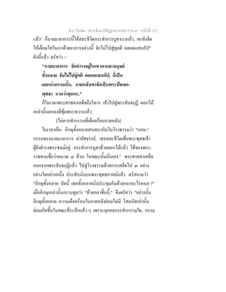 ประโยค๒ - พระธัมมปทัฏฐกถาแปล ภาค ๓ - หนาที่ 212
แลว' ก็นายมาลาการนี้ไดสละชีวิตกระทําการบูชาเราแลว, เขายังจิต
ใหเลื่อมใสในเราดวยอาการอยางนี้ จักไมไปสูทุคติ ตลอดแสนกัป"
ดังนี้แลว ตรัสวา :-
"นายมาลาการ จักดํารงอยูในเทวดาและมนุษย
ทั้งหลาย จับไมไปสูคติ ตลอดแสนกัป, นี่เปน
ผลแหงกรรมนั้น, ภายหลังเขาจักเปนพระปจเจก-
พุทธะ นามวาสุมนะ."
ก็ในเวลาพระศาสดาเสด็จถึงวิหาร เขาไปสูพระคันธกุฎี ดอกไม
เหลานั้นตกลงที่ซุมพระทวารแลว.
[ไมควรทํากรรมที่เดือดรอนภายหลัง]
ในเวลาเย็น ภิกษุทั้งหลายสนทนากันในโรงธรรมวา "แหม !
กรรมของนายมาลาการ นาอัศจรรย, เธอสละชีวิตเพื่อพระพุทธเจา
ผูยังดํารงพระชนมอยู กระทําการบูชาดวยดอกไมแลว ไดของพระ-
ราชทานชื่อวาหมวด ๘ ลวน ในขณะนั้นนั่นเอง." พระศาสดาเสด็จ
ออกจากพระคันธกุฎีแลว ไปสูโรงธรรมดวยการเสด็จไป ๓ อยาง
อยางใดอยางหนึ่ง ประทับนั่งบนพระพุทธอาสนแลว ตรัสถามวา
"ภิกษุทั้งหลาย บัดนี้ เธอทั้งหลายนั่งประชุมกันดวยกถาอะไรหนอ ?"
เมื่อภิกษุเหลานั้นกราบทูลวา "ดวยกถาชื่อนี้," จึงตรัสวา "อยางนั้น
ภิกษุทั้งหลาย ความเดือดรอนในภายหลังยอมไมมี โสมนัสเทานั้น
ยอมเกิดขึ้นในขณะที่ระลึกแลว ๆ เพราะบุคคลกระทํากรรมใด, กรรม
 