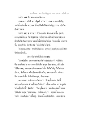 ประโยค๒ - พระธัมมปทัฏฐกถาแปล ภาค ๓ - หนาที่ 217
บทวา ยาว คือ ตลอดกาลเพียงใด.
สองบทวา ปาป น ปจฺจติ ความวา คนพาล ยอมสําคัญ
บาปนั้นอยางนั้น ตราบเทาที่บาปยังไมใหผลในทิฏฐธรรม หรือใน
สัมปรายภพ.
บทวา ยทา จ ความวา ก็ในกาลใด เมื่อคนพาลนั้น ถูกทํา
กรรมกรณตางๆ ในทิฏฐธรรม หรือสวยทุกขใหญในอบายมีนรก
เปนตนในสัมปรายภพ บาปนั้นชื่อวายอมใหผล; ในกาลนั้น คนพาล
นั้น ยอมเขาถึง คือประสบ ไดแกกลับไดทุกข.
ในกาลจบเทศนา ชนเปนอันมาก บรรลุอริยผลทั้งหลายมีโสดา-
ปตติผลเปนตน.
[พระขีณาสพไมยินดีกามสุข]
โดยสมัยอื่น มหาชนสนทนากันในธรรมสภาวา "แมพระ
ขีณาสพทั้งหลาย ชะรอยจะยังยินดีกามสุข ยังเสพกาม, ทําไมจัก
ไมสองเสพ; เพราะพระขีณาสพเหลานั้น ไมใชไมผุ, ไมใชจอม-
ปลวก, มีเนื้อและสรีระยังสดเหมือนกัน; เพราะฉะนั้น แมพระ
ขีณาสพเหลานั้น ยังยินดีกามสุข, ยังเสพกาม."
พระศาสดา เสด็จมา ตรัสถามวา "ภิกษุทั้งหลาย บัดนี้
พวกเธอนั่งสนทนาดวยเรื่องอะไรกัน ?" เมื่อพวกภิกษุ กราบทูลวา
"ดวยเรื่องชื่อนี้" จึงตรัสวา "ภิกษุทั้งหลาย พระขีณาสพทั้งหลาย
ไมยินดีกามสุข ไมเสพกาม, เหมือนอยางวา หยาดน้ําตกลงบน
ใบบัว ยอมไมติด ไมตั้งอยู, ยอมกลิ้งตกไปทีเดียว; และเหมือน
 