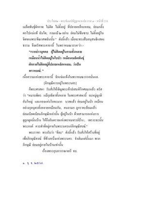 ประโยค๒ - พระธัมมปทัฏฐกถาแปล ภาค ๓ - หนาที่ 218
เมล็ดพันธุผักกาด ไมติด ไมตั้งอยู ที่ปลายเหล็กแหลม, ยอมกลิ้ง
ตกไปแนแท ฉันใด; กามแม ๒ อยาง ยอมไมซึมซาบ ไมตั้งอยูใน
จิตของพระขีณาสพฉันนั้น " ดังนี้แลว เมื่อจะทรงสืบอนุสนธิแสดง
ธรรม จึงตรัสพระคาถานี้ ในพราหมณวรรค๑
วา :-
"เรากลาวบุคคล ผูไมติดอยูในกามทั้งหลาย
เหมือนน้ําไมติดอยูในใบบัว เหมือนเมล็ดพันธุ
ผักกาดไมติดอยูที่ปลายเหล็กแหลม; วาเปน
พราหมณ. "
เนื้อความแหงพระคาถานี้ จักแจมแจงในพราหมณวรรคนั่นแล.
[ภิกษุณีควรอยูในพระนคร]
ก็พระศาสดา รับสั่งใหเชิญพระเจาปเสนทิโกศลมาแลว ตรัส
วา "หมาบพิตร แมกุลธิดาทั้งหลาย ในพระศาสดานี้ ละหมูญาติ
อันใหญ และกองแหงโภคะมาก บวชแลว ยอมอยูในปา เหมือน
อยางกุลบุตรทั้งหลายเหมือนกัน, คนลามก ถูกราคะยอมแลว
ยอมเบียดเบียนภิกษุณีเหลานั้น ผูอยูในปา ดวยสามารถแหงการ
ดูถูกดูหมิ่นบาง ใหถึงอันตรายแหงพรหมจรรยบาง ; เพราะฉะนั้น
พระองค ควรทําที่อยูภายในพระนครแกภิกษุณีสงฆ."
พระราชา ทรงรับวา "ดีละ" ดังนี้แลว รับสั่งใหสรางที่อยู
เพื่อภิกษุณีสงฆ ที่ขางหนึ่งแหงพระนคร. จําเดิมแตนั้นมา พวก
ภิกษุณี ยอมอยูภายในบานเทานั้น
เรื่องพระอุบลวรรณาเถรี จบ.
๑. ขุ. ธ. ๒๕/๖๙.
 