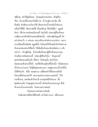 ประโยค๒ - พระธัมมปทัฏฐกถาแปล ภาค ๓ - หนาที่ 221
"ผูมีอายุ อยาไดพูดถึงเลย, ภิกษุกุลุปกะของทาน เขาสูหอง
นอย ในเวลาที่ทานออกไปเมื่อวาน กาวลงสูความหลับ เมื่อ
ขาพเจา ทําเสียงกวาดวิหารก็ดี เสียงกรอกน้ําในหมอน้ําฉันและ
หมอน้ําใชก็ดี เสียงระฆังก็ดี ตั้งแตเชาตรู ก็ยังไมรูสึก." กุฎมพี
คิดวา "ชื่อวาการหลับจนถึงกาลนี้ ยอมไมมี แกพระผูเปนเจาของ
เราผูประกอบดวยอิริยาบถสมบัติเชนนั้น, แตทานผูเจริญรูปนี้ จัก
กลาวคําอะไร ๆ แนนอน เพราะเห็นเราทําสักการะแกทาน." เพราะ
ความที่ตนเปนบัณฑิต กุฎมพีนั้น จึงนิมนตใหภิกษุนั้นฉันโดยเคารพ
ลางบาตรของทานใหดีแลว ใหเต็มดวยโภชนะมีรสเลิศตาง ๆ แลว
กลาววา "ทานผูเจริญ ถาทานพึงเห็นพระผูเปนเจาของกระผม,
ทานพึงถวายบิณฑบาตนี้ แกพระผูเปนเจานั้น." ภิกษุนอกนี้
พอรับบิณฑบาตนั้นแลว ก็คิดวา "ถาภิกษุนั้น จักบริโภค
บิณฑบาตเห็นปานนี้ไซร, เธอก็จักของอยูในที่นี้เทานั้น" ทั้งบิณฑบาต
นั้นในระหวางทาง ไปสูที่อยูของพระเถระ แลดูพระเถระนั้นในที่นั้น
มิไดเห็นแลว. ทีนั้น สมณธรรม แมที่เธอทําไวสิ้นสองหมื่นป
ไมอาจเพื่อรักษาเธอได เพราะเธอทํากรรมประมาณเทานี้. ก็ใน
กาลสิ้นอายุ เธอเกิดแลวในอเวจี เสวยทุกขเปนอันมาก สิ้น
พุทธันดรหนึ่ง ในพุทธุปบาทกาลนี้ เกิดในเรือนแหงตระกูล ซึ่งมี
ขาวและน้ํามากแหงหนึ่ง ในพระนครราชคฤห.
[โทษของการดาพระอรหันต]
จําเดิมแตกาลที่เดินไดดวยเทา เขาไมปรารถนา เพื่อจะนอน
 