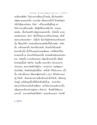 ประโยค๒ - พระธัมมปทัฏฐกถาแปล ภาค ๓ - หนาที่ 222
บนที่นอนทีเดียว ไมปรารถนาเพื่อจะบริโภคภัต, เคี้ยวกินแตสรีร-
วลัญชะ๑
ของตนเทานั้น. มารดาบิดา เลี้ยงทารกนั้นไว ดวยสําคัญวา
"เด็กไมรูเพราะยังออน จึงทํา." แมในเวลาเปนผูใหญ เขา
ไมปรารถนาเพื่อจะนุงผา, เปนผูเปลือยกายเที่ยวไป, นอนบน
แผนดิน, เคี้ยวกินแตสรีรวลัญชะของตนเทานั้น. ลําดับนั้น มารดา
และบิดาของเขา คิดวา "เด็กนี้ไมสมควรแกเรือนแหงสกุล; เด็กนี้
สมควรแกพวกอาชีวก" ดังนี้แลว จึงนําไปสูสํานักของอาชีวกเหลา
นั้น ไดมอบใหวา "ขอทานทั้งหลายจงยังเด็กนี้ใหบวชเถิด." ลําดับ
นั้น อาชีวกเหลานั้น ยังเขาใหบวชแลว, ก็แลครั้นใหบวชแลว
พวกอาชีวกนั้น ตั้งไวในหลุมประมาณเพียงคอ วางไมเรียบไวบน
จะงอยบาทั้ง ๒ นั่งบนไมเรียบเหลานั้น ถอนผมดวยทอนแหงแปรง
ตาล. ลําดับนั้น มารดาบิดาของเขา เชิญอาชีวกเหลานั้น เพื่อฉัน
ในวันพรุงนี้แลว หลีกไป. วันรุงขึ้น พวกอาชีวก กลาวกะเขาวา
"ทานจงมา, พวกเราจักเขาไปสูบาน." เขากลาววา "ขอเชิญพวก
ทานไปเถิด, ขาพเจาจักอยูในที่นี้แล" ดังนี้แลว ก็ไมปรารถนา. ครั้ง
นั้น อาชีวกทั้งหลาย ไดละเขาผูกลาวแลว ๆ เลา ๆ ซึ่งไมปรารถนา
อยู ไปแลว. ฝายเขาทราบความที่อาชีวกเหลานั้นไปแลว เปดประตู
วัจจกุฎี ลงไปกินคูถปนใหเปนคําดวยมือทั้ง ๒. พวกอาชีวก
สงอาหารไปจากภายในบานเพื่อเขา. เขาไมปรารถนาแมอาหารนั้น,
แมถูกพวกอาชีวกกลาวอยูบอย ๆ ก็กลาววา "ขาพเจาไมตองการ
อาหารนี้, อาหารอันขาพเจาไดแลว." พวกอาชีวกถามวา "ทานได
๑. อุจจาระ.
 