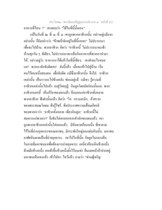 ประโยค๒ - พระธัมมปทัฏฐกถาแปล ภาค ๓ - หนาที่ 223
อาหารที่ไหน ?" เขาตอบวา "ไดในที่นี้นั้นเอง."
แมในวันที่ ๒ ที่ ๓ ที่ ๔ เขาถูกพวกอาชีวกนั้น กลาวอยูแมมาก
อยางนั้น ก็ยังกลาววา "ขาพเจาจักอยูในที่นี้แหละ" ไมปรารถนา
เพื่อจะไปบาน. พวกอาชีวก คิดวา "อาชีวกนี้ ไมปรารถนาจะเขา
บานทุกวัน ๆ ทีเดียว, ไมปรารถนาจะกลืนกินอาหารที่พวกเรานํามา
ให, กลาวอยูวา 'อาหารเราไดแลวในที่นี้เทียว; เขาทําอะไรหนอ
แล? พวกเราจักจับผิดเขา' ดังนี้แลว เมื่อจะเขาไปสูบาน เวน
คนไวคนหนึ่งสองคน เพื่อจับผิด แมซึ่งอาชีวกนั้น จึงไป. อาชีวก
เหลานั้น เปนราวกะไปขางหลัง ซอนอยูแล. แมเขา รูความที่
อาชีวกเหลานั้นไปแลว ลงสูวัจจกุฎี กินคูถโดยนัยกอนนั้นแล. พวก
อาชีวกนอกนี้ เห็นกิริยาของเขาแลว จึงบอกแกอาชีวกทั้งหลาย.
พวกอาชีวก ฟงคํานั้นแลว คิดวา "โอ กรรมหนัก; ถาสาวก
ของพระสมณโคดม พึงรูไซร, พึงประกาศความเสื่อมเกียรติ
ของพวกเราวา 'อาชีวกทั้งหลาย เที่ยวกินคูถ;' อาชีวกนี้ไม
สมควรแกพวกเรา" จึงขับไลเขาออกจากสํานักของตนแลว. เขา
ถูกพวกอาชีวกเหลานั้นไลออกแลว. มีหินดาดกอนหนึ่ง ที่เขาลาด
ไวในที่ถานอุจจาระของมหาชน, มีกระพังใหญบนแผนหินนั้น, มหาชน
อาศัยหินดาดเปนที่ถายอุจจาระ. เขาไปในที่นั้น กิจคูถในกลางคืน
ในกาลที่มหาชนมาเพื่อตองการถายอุจจาระ เหนี่ยวกอนหินขางหนึ่ง
ดวยมือขางหนึ่ง ยกเทาขึ้นขางหนึ่งตั้งไวบนเขา ยืนเงยหนาอาปากอยู.
มหาชนเห็นเขาแลว เขาไปหา ไหวแลว ถามวา "ทานผูเจริญ
 