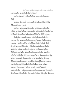 ประโยค๒ - พระธัมมปทัฏฐกถาแปล ภาค ๓ - หนาที่ 224
เพราะเหตุไร พระผูเปนเจา จึงยืนอาปาก ?"
อาชีวก. (เพราะ) เรามีลมเปนภักษา อาหารอยางอื่นของเรา
ไมมี.
มหาชน. เมื่อเชนนั้น เพราะเหตุไร ทานจึงยกเทาขางหนึ่งตั้ง
ไวบนเขายืนอยูเลา ขอรับ ?
อาชีวก. เรามีตบะสูง มีตบะกลา, แผนดินถูกเราเหยียบดวย
เทาทั้ง ๒ ยอมหวั่นไหว ; เพราะฉะนั้น เราจึงยกเทาขึ้นขางหนึ่งไวบน
เขายืนอยู, ก็เราแลยืนอยางเดียว ยังกาลใหลวงไป ไมนั่ง ไมนอน.
ขึ้นชื่อวาพวกมนุษยโดยมาก มักเชื่อเพียงถอยคําเทานั้น;
เพราะฉะนั้น ชนชาวแควนอังคะและมคธโดยมาก จึงลือกระฉอน
วา แหม ! นาอัศจรรยจริง, ทานผูมีตบะชื่อแมเห็นปานนี้ มีอยู,
ผูเชนนี้ พวกเรายังไมเคยเห็น" ดังนี้แลว ยอมนําสักการะเปนอัน
มากไปทุก ๆ เดือน. อาชีวกนั้น กลาววา "เรากินลมอยางเดียว,
ไมกินอาหารอยางอื่น, เพราะเมื่อเรากินอาหารอยางอื่น ตบะยอม
เสื่อมไป" ดังนี้แลว ไมปรารถนาของอะไร ๆ ที่พวกมนุษยเหลานั้น
นํามา. พวกมนุษย ออนวอนบอย ๆ วา "ทานผูเจริญ ทานอยา
ใหพวกกระผมฉิบหายเลย, การบริโภค อันคนผูมีตบะกลาเชนทาน
กระทําแลว ยอมเปนไปเพื่อประโยชน เพื่อความสุข แกพวก
กระผม สิ้นกาลนาน." อาชีวก กลาววา "เรานั้นไมชอบใจ
อาหารอยางอื่น" แตถูกมหาชนรบกวนดวยการออนวอน จึงวางเภสัช
มีเนยใสและน้ําออยเปนตน อันชนเหลานั้นนํามา ที่ปลายลิ้น ดวยปลาย
 