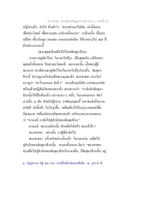 ประโยค๒ - พระธัมมปทัฏฐกถาแปล ภาค ๓ - หนาที่ 225
หญาคาแลว สงไป ดวยคําวา "พวกทานจงไปเถิด, เทานี้พอละ
เพื่อประโยชน เพื่อความสุข แกทานทั้งหลาย." อาชีวกนั้น เปนคน
เปลือย เคี้ยวกินคูถ ถอนผม นอนบนแผนดิน ใหกาลลวงไป ๕๕ ป
ดวยประการฉะนี้.
[พระพุทธเจาเสด็จไปโปรดชัมพุกาชีวก]
การตรวจดูสัตวโลก ในเวลาใกลรุง๑
เปนพุทธกิจ แมอันพระ
พุทธเจาทั้งหลาย ไมทรงละโดยแท; เพราะฉะนั้น เมื่อพระผูมี
พระภาค ทางพิจารณาดูสัตวโลกในเวลาใกลรุงวันหนึ่ง, ชัมพุกา-
ชีวกนี้ ปรากฏภายในขายคือพระญาณแลว. พระศาสดา ทรงใคร
ครวญวา "อะไรหนอแล จักมี ?" ทรงเห็นอุปนิสัย แหงพระอรหัต
พรอมดวยปฏิสัมภิทาของเขาแลว ทรงทราบวา "เราจักทําชัมพุกา-
ชีวกนั้นใหเปนตนแลว กลาวคาถา ๆ หนึ่ง, ในกาลจบคาถา สัตว
๘ หมื่น ๔ พัน จักตรัสรูธรรม. อาศัยกุลบุตรนี้ มหาชนจักถึงความ
สวัสดี" ดังนี้แลว ในวันรุงขึ้น เสด็จเที่ยวไปในกรุงราชคฤหเพื่อ
บิณฑบาต เสด็จกลับจากบิณฑบาตแลว ตรัสกะพระอานนทเถระ
วา "อานนท เราจักไปสูสํานักของชัมพุกชีวก."
อานนท. พระองคเทานั้น จักเสด็จไปหรือ พระเจาขา ?
พระศาสดา. อยางนั้น เราผูเดียวจักไป.
พระศาสดา ครั้นตรัสอยางนั้นแลว ในเวลาบาย เสด็จไป
สูสํานักของชัมพุกาชีวกนั้น. เทวดาทั้งหลาย คิดวา "พระศาสดา
จะเสด็จไปสูสํานักของชัมพุกาชีวกในเวลาเย็น, ก็ชัมพุกาชีวกนั้น อยู
๑. ปจฺจูสกาเล ปฏิ--อุส--กาล กาลเปนทีกําจัดตอบซึงมีด. ๒. อุป--นิ--สี.
 