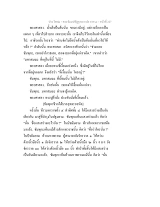 ประโยค๒ - พระธัมมปทัฏฐกถาแปล ภาค ๓ - หนาที่ 227
พระศาสดา. น้ําเตาเปนตนนั่น ของเรามีอยู, แตการถือเอาเปน
แผนก ๆ เที่ยวไปลําบาก เพราะฉะนั้น เราจึงเก็บไวภายในเทานั้นเที่ยว
ไป. อาชีวกนั้นโกรธวา "ทานจักไมถือน้ําเตาเปนตนนั่นเที่ยวไปได
หรือ ?" ลําดับนั้น พระศาสดา ตรัสกะอาชีวกนั้นวา "ชางเถอะ
ชัมพุกะ, เธออยาโกรธเลย, เธอจงบอกที่อยูแกเราเถิด." เขากลาววา
"มหาสมณะ ที่อยูในที่นี้ ไมมี."
พระศาสดา เมื่อจะทรงชี้เงื้อมแหงหนึ่ง ซึ่งมีอยูในที่ไมไกล
จากที่อยูของเขา จึงตรัสวา "ที่เงื้อมนั่น ใครอยู ?"
ชัมพุกะ. มหาสมณะ ที่เงื้อมนั้น ไมมีใครอยู.
พระศาสดา. ถาเชนนั้น เธอจงใหเงื้อมนั่นแกเรา.
ชัมพุกะ. มหาสมณะ ทานจงรูเองเถิด.
พระศาสดา ทรงปูผานั่ง ประทับนั่งที่เงื้อมแลว.
[ชัมพุกาชีวกไดบรรลุพระอรหัต]
ครั้งนั้น ทาวมหาราชทั้ง ๔ ทําทิศทั้ง ๔ ใหมีแสงสวางเปนอัน
เดียวกัน มาสูที่บํารุงในปฐมยาม. ชัมพุกะเห็นแสงสวางแลว คิดวา
"นั่น ชื่อแสงสวางอะไรกัน ?" ในมัชฌิมยาม ทาวสักกเทวราชเสด็จ
มาแลว. ชัมพุกะเห็นแมทาวสักกเทวราชนั้น คิดวา "ชื่อวาใครนั่น ?"
ในปจฉิมยาม ทาวมหาพรหม ผูสามารถยังจักรวาล ๑ ใหสวาง
ดวยนิ้วมือนิ้ว ๑ ยังจักรวาล ๒ ใหสวางดวยนิ้วมือ ๒ นิ้ว ฯ ล ฯ ยัง
จักรวาล ๑๐ ใหสวางดวยนิ้วมือ ๑๐ นิ้ว ทําปาทั้งสิ้นใหมีแสงสวาง
เปนอันเดียวมาแลว. ชัมพุกะเห็นทาวมหาพรหมแมนั้น คิดวา "นั่น
 