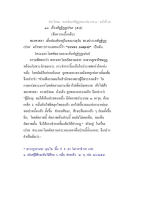 ประโยค๒ - พระธัมมปทัฏฐกถาแปล ภาค ๓ - หนาที่ 241
๑๓. เรื่องสัฏฐิกูฏเปรต*
[๕๗]
[ขอความเบื้องตน]
พระศาสดา เมื่อประทับอยูในพระเวฬุวัน ทรงปรารภสัฏฐิกูฏ-
เปรต๑
ตรัสพระธรรมเทศนานี้วา "ยาวเทว อนตฺถาย" เปนตน.
[พระมหาโมคคัลลานเถระเห็นสัฏฐิกูฏเปรต]
ความพิสดารวา พระมหาโมคคัลลานเถระ ลงจากภูเขาคิชฌกูฏ
พรอมกับพระลักขณเถระ กระทําการยิ้มแยมในประเทศแหงใดแหง
หนึ่ง โดยนัยมีในกอนนั่นแล ถูกพระเถระถามถึงเหตุแหงการยิ้มแยม
จึงกลาววา "ทานพึงถามผมในสํานักของพระผูมีพระภาคเจา" ใน
กาลแหงพระมหาโมคคัลลานเถระเที่ยวไปเพื่อบิณฑบาต เขาไปเฝา
พระศาสดา ถวายบังคม นั่งแลว ถูกพระเถระถามอีก จึงกลาววา
"ผูมีอายุ ผมไดเห็นเปรตตนหนึ่ง มีอัตภาพประมาณ ๓ คาวุต, คอน
เหล็ก ๖ หมื่นอันไฟติดลุกโพลงแลว ตกไปเบื้องบนแหงกระหมอม
ขอเปรตนั้นแลว ตั้งขึ้น ทําลายศีรษะ, ศีรษะที่แตกแลว ๆ ยอมตั้งขึ้น
อีก, โดยอัตภาพนี้ อัตภาพเห็นปานนี้ ผมยังไมเคยเห็น, ผมเห็น
อัตภาพนั้น จึงไดกระทําการยิ้มแยมใหปรากฏ." จริงอยู ในเรื่อง
เปรต พระมหาโมคคัลลานเถระหมายเอาซึ่งเปรตนี้นั่นแหละ จึงกลาว
คําเปนตนวา :-
* พระครูธรรมธร (จุนฺโท พื้น ป. ธ. ๕) วัดราชาธิวาส แปล.
๑. เปรตผูมีศีรษะอันไมคอน ๖ หมื่น ตอยแลว. ๒. ขุ. เปต. ๒๖/๒๕๘.
 