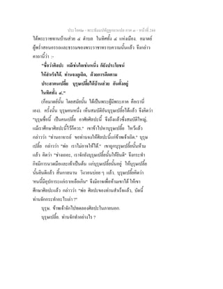 ประโยค๒ - พระธัมมปทัฏฐกถาแปล ภาค ๓ - หนาที่ 244
ไดพระราชทานบานสวย ๔ ตําบล ในทิศทั้ง ๔ แหงเมือง. อมาตย
ผูพร่ําสอนอรรถและธรรมของพระราชาทราบความนั้นแลว จึงกลาว
คาถานี้วา :-
"ชื่อวาศิลปะ แมเชนใดเชนหนึ่ง ก็ยังประโยชน
ใหสําเร็จได. ทานจงดูเถิด, ดวยการดีดตาม
ประสาคนเปลี้ย บุรุษเปลี้ยไดบานสวย อันตั้งอยู
ในทิศทั้ง ๔."
(ก็อมาตยนั้น โดยสมัยนั้น ไดเปนพระผูมีพระภาค คือเรานี่
เอง). ครั้งนั้น บุรุษคนหนึ่ง เห็นสมบัติอันบุรุษเปลี้ยไดแลว จึงคิดวา
"บุรุษชื่อนี้ เปนคนเปลี้ย อาศัยศิลปะนี้ จึงถึงแลวซึ่งสมบัติใหญ,
แมเราศึกษาศิลปะนี้ไวก็ควร." เขาขาไปหาบุรุษเปลี้ย ไหวแลว
กลาววา "ทานอาจารย ขอทานจงใหศิลปะนี้แกขาพเจาเถิด." บุรุษ
เปลี้ย กลาววา "พอ เราไมอาจใหได." เขาถูกบุรุษเปลี้ยนั้นหาม
แลว คิดวา "ชางเถอะ, เราจักยังบุรุษเปลี้ยนั้นใหยินดี" จึงกระทํา
กิจมีการนวดมือและเทาเปนตน แกบุรุษเปลี้ยนั้นอยู ใหบุรุษเปลี้ย
นั้นยินดีแลว สิ้นกาลนาน วิงวอนบอย ๆ แลว. บุรุษเปลี้ยคิดวา
'คนนี้มีอุปการะแกเราเหลือเกิน" จึงมิอาจเพื่อหามเขาได ใหเขา
ศึกษาศิลปะแลว กลาววา "พอ ศิลปะของทานสําเร็จแลว, บัดนี้
ทานจักกระทําอะไรเลา ?"
บุรุษ. ขาพเจาจักไปทดลองศิลปะในภายนอก.
บุรุษเปลี้ย. ทานจักทําอยางไร ?
 