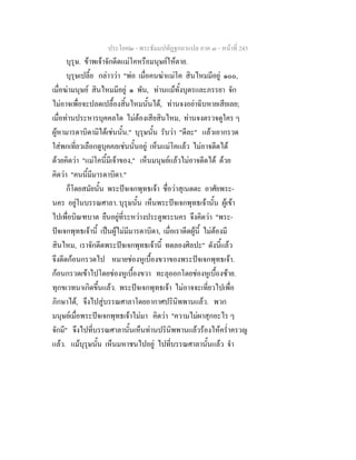 ประโยค๒ - พระธัมมปทัฏฐกถาแปล ภาค ๓ - หนาที่ 245
บุรุษ. ขาพเจาจักดีดแมโคหรือมนุษยใหตาย.
บุรุษเปลี้ย กลาววา "พอ เมื่อคนฆาแมโค สินไหมมีอยู ๑๐๐,
เมื่อฆามนุษย สินไหมมีอยู ๑ พัน, ทานแมทั้งบุตรและภรรยา จัก
ไมอาจเพื่อจะปลดเปลื้องสิ้นไหมนั้นได, ทานจงอยาฉิบหายเสียเลย;
เมื่อทานประหารบุคคลใด ไมตองเสียสินไหม, ทานจงตรวจดูใคร ๆ
ผูหามารดาบิดามิไดเชนนั้น." บุรุษนั้น รับวา "ดีละ" แลวเอากรวด
ใสพกเที่ยวเลือกดูบุคคลเชนนั้นอยู เห็นแมโคแลว ไมอาจดีดได
ดวยคิดวา "แมโคนี้มีเจาของ," เห็นมนุษยแลวไมอาจดีดได ดวย
คิดวา "คนนี้มีมารดาบิดา."
ก็โดยสมัยนั้น พระปจเจกพุทธเจา ชื่อวาสุเนตตะ อาศัยพระ-
นคร อยูในบรรณศาลา. บุรุษนั้น เห็นพระปจเจกพุทธเจานั้น ผูเขา
ไปเพื่อบิณฑบาต ยืนอยูที่ระหวางประตูพระนคร จึงคิดวา "พระ-
ปจเจกพุทธเจานี้ เปนผูไมมีมารดาบิดา, เมื่อเราดีดผูนี้ ไมตองมี
สินไหม, เราจักดีดพระปจเจกพุทธเจานี้ ทดลองศิลปะ" ดังนี้แลว
จึงดีดกอนกรวดไป หมายชองหูเบื้องขวาของพระปจเจกพุทธเจา.
กอนกรวดเขาไปโดยชองหูเบื้องขวา ทะลุออกโดยชองหูเบื้องซาย.
ทุกขเวทนาเกิดขึ้นแลว. พระปจเจกพุทธเจา ไมอาจจะเที่ยวไปเพื่อ
ภิกษาได, จึงไปสูบรรณศาลาโดยอากาศปรินิพพานแลว. พวก
มนุษยเมื่อพระปจเจกพุทธเจาไมมา คิดวา "ความไมผาสุกอะไร ๆ
จักมี" จึงไปที่บรรณศาลานั้นเห็นทานปรินิพพานแลวรองไหคร่ําครวญ
แลว. แมบุรุษนั้น เห็นมหาชนไปอยู ไปที่บรรณศาลานั้นแลว จํา
 