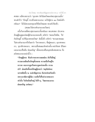 ประโยค๒ - พระธัมมปทัฏฐกถาแปล ภาค ๓ - หนาที่ 251
ศาสดา แมทรงทราบวา "อุบาสก จักไมอดโทษแกพระสุธรรมนั้น"
ทรงดําริวา "ภิกษุนี้ กระดางเพราะมานะ จงไปสูทาง ๓๐ โยชนแลว
กลับมา" จึงไมทรงบอกอุบายใหอดโทษเลย ทรงสงไปแลว.
[สมณะไมควรทํามานะและริษยา]
ครั้นในกาลที่พระสุธรรมเถระนั้นกลับมา พระศาสดา ประทาน
ภิกษุผูอนุทูตแกเธอผูนํามานะออกแลว ตรัสวา "เธอจงไปเถิด, ไป
กับภิกษุนี้ จงใหอุบาสกอดโทษ" ดังนี้แลว ตรัสวา "ธรรมดาสมณะ
ไมควรทํามานะหรือริษยาวา 'วิหารของเรา, ที่อยูของเรา, อุบาสกของ
เรา, อุบาสิกาของเรา, เพราะเมื่อสมณะทําอยางนั้น เหลากิเลส มีริษยา
และมานะเปนตน ยอมเจริญ" เมื่อจะทรงสืบอนุสนธิแสดงธรรม จึง
ตรัสพระคาถาเหลานี้วา :-
"ภิกษุผูพาล พึงปรารถนาความยกยอง อันไมมีอยู
ความแวดลอมในภิกษุทั้งหลาย ความเปนใหญใน
อาวาส และการบูชาในตระกูลแหงชนอื่น ความ
ดําริ ยอมเกิดขึ้นแกภิกษุผูพาลวา 'คฤหัสถและ
บรรพชิตทั้ง ๒ จงสําคัญกรรม อันเขาทําเสร็จแลว
เพราะอาศัยเราผูเดียว จงเปนไปในอํานาจของเรา
เทานั้น ในกิจนอยใหญ กิจไร ๆ, ริษยาและมานะ
ยอมเจริญ (แกเธอ)."
 