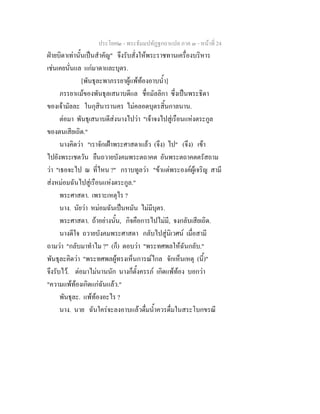 ประโยค๒ - พระธัมมปทัฏฐกถาแปล ภาค ๓ - หนาที่ 24
ฝายบิดาเทานั้นเปนสําคัญ" จึงรับสั่งใหพระราชทานเครื่องบริหาร
เชนเคยนั่นแล แกมาดาและบุตร.
[พันธุละพาภรรยาผูแพทองอาบน้ํา]
ภรรยาแมของพันธุลเสนาบดีแล ชื่อมัลลิกา ซึ่งเปนพระธิดา
ของเจามัลละ ในกุสินารานคร ไมคลอดบุตรสิ้นกาลนาน.
ตอมา พันธุเสนาบดีสงนางไปวา "เจาจงไปสูเรือนแหงตระกูล
ของตนเสียเถิด."
นางคิดวา "เราจักเฝาพระศาสดาแลว (จึง) ไป" (จึง) เขา
ไปยังพระเชตวัน ยืนถวายบังคมพระตถาคต อันพระตถาคตตรัสถาม
วา "เธอจะไป ณ ที่ไหน ?" กราบทูลวา "ขาแตพระองคผูเจริญ สามี
สงหมอมฉันไปสูเรือนแหงตระกูล."
พระศาสดา. เพราะเหตุไร ?
นาง. นัยวา หมอมฉันเปนหมัน ไมมีบุตร.
พระศาสดา. ถาอยางนั้น, กิจคือการไปไมมี, จงกลับเสียเถิด.
นางดีใจ ถวายบังคมพระศาสดา กลับไปสูนิเวศน เมื่อสามี
ถามวา "กลับมาทําไม ?" (ก็) ตอบวา "พระทศพลใหฉันกลับ."
พันธุละคิดวา "พระทศพลผูทรงเห็นการณไกล จักเห็นเหตุ (นี้)"
จึงรับไว. ตอมาไมนานนัก นางก็ตั้งครรภ เกิดแพทอง บอกวา
"ความแพทองเกิดแกฉันแลว."
พันธุละ. แพทองอะไร ?
นาง. นาย ฉันใครจะลงอาบแลวดื่มน้ําควรดื่มในสระโบกขรณี
 