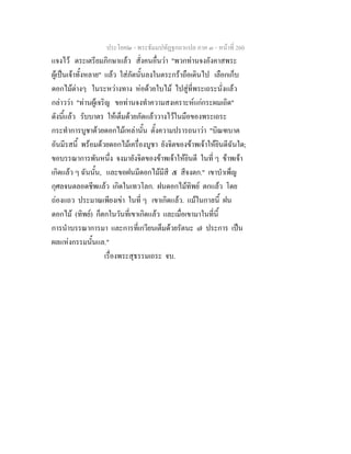 ประโยค๒ - พระธัมมปทัฏฐกถาแปล ภาค ๓ - หนาที่ 260
แจงไว ตระเตรียมภิกษาแลว สั่งคนอื่นวา "พวกทานจงอังคาสพระ
ผูเปนเจาทั้งหลาย" แลว ใสภัตนั้นลงในตระกราถือเดินไป เลือกเก็บ
ดอกไมตางๆ ในระหวางทาง หอดวยใบไม ไปสูที่พระเถระนั่งแลว
กลาววา "ทานผูเจริญ ขอทานจงทําความสงเคราะหแกกระผมเถิด"
ดังนี้แลว รับบาตร ใหเต็มดวยภัตแลววางไวในมือของพระเถระ
กระทําการบูชาดวยดอกไมเหลานั้น ตั้งความปรารถนาวา "บิณฑบาต
อันมีรสนี้ พรอมดวยดอกไมเครื่องบูชา ยังจิตของขาพเจาใหยินดีฉันใด;
ขอบรรณาการพันหนึ่ง จงมายังจิตของขาพเจาใหยินดี ในที่ ๆ ขาพเจา
เกิดแลว ๆ ฉันนั้น, และขอฝนมีดอกไมมีสี ๕ สีจงตก." เขาบําเพ็ญ
กุศลจนตลอดชีพแลว เกิดในเทวโลก. ฝนดอกไมทิพย ตกแลว โดย
ถองแถว ประมาณเพียงเขา ในที่ ๆ เขาเกิดแลว. แมในกาลนี้ ฝน
ดอกไม (ทิพย) ก็ตกในวันที่เขาเกิดแลว และเมื่อเขามาในที่นี้
การนําบรรณาการมา และการที่เกวียนเต็มดวยรัตนะ ๗ ประการ เปน
ผลแหงกรรมนั้นแล."
เรื่องพระสุธรรมเถระ จบ.
 