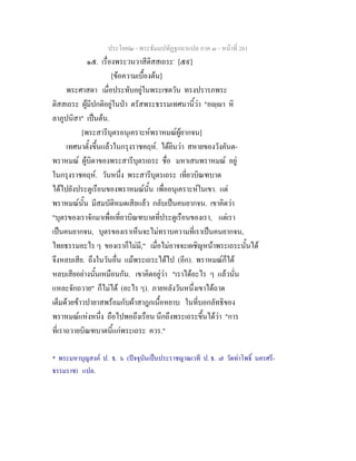 ประโยค๒ - พระธัมมปทัฏฐกถาแปล ภาค ๓ - หนาที่ 261
๑๕. เรื่องพระวนวาสีติสสเถระ*
[๕๙]
[ขอความเบื้องตน]
พระศาสดา เมื่อประทับอยูในพระเชตวัน ทรงปรารภพระ
ติสสเถระ ผูมีปกติอยูในปา ตรัสพระธรรมเทศนานี้วา "อฺา หิ
ลาภูปนิสา" เปนตน.
[พระสารีบุตรอนุเคราะหพราหมณผูยากจน]
เทศนาตั้งขึ้นแลวในกรุงราชคฤห. ไดยินวา สหายของวังคันต-
พราหมณ ผูบิดาของพระสารีบุตรเถระ ชื่อ มหาเสนพราหมณ อยู
ในกรุงราชคฤห. วันหนึ่ง พระสารีบุตรเถระ เที่ยวบิณฑบาต
ไดไปยังประตูเรือนของพราหมณนั้น เพื่ออนุเคราะหในเขา. แต
พราหมณนั้น มีสมบัติหมดเสียแลว กลับเปนคนยากจน. เขาคิดวา
"บุตรของเราจักมาเพื่อเที่ยวบิณฑบาตที่ประตูเรือนของเรา, แตเรา
เปนคนยากจน, บุตรของเราเห็นจะไมทราบความที่เราเปนคนยากจน,
ไทยธรรมอะไร ๆ ของเราก็ไมมี," เมื่อไมอาจจะเผชิญหนาพระเถระนั้นได
จึงหลบเสีย. ถึงในวันอื่น แมพระเถระไดไป (อีก). พราหมณก็ได
หลบเสียอยางนั้นเหมือนกัน. เขาคิดอยูวา "เราไดอะไร ๆ แลวนั่น
แหละจักถวาย" ก็ไมได (อะไร ๆ). ภายหลังวันหนึ่งเขาไดถาด
เต็มดวยขาวปายาสพรอมกับผาสาฎกเนื้อหยาบ ในที่บอกลัทธิของ
พราหมณแหงหนึ่ง ถือไปพอถึงเรือน นึกถึงพระเถระขึ้นไดวา "การ
ที่เราถวายบิณฑบาตนี้แกพระเถระ ควร."
* พระมหาบุญสงค ป. ธ. ๖ (ปจจุบันเปนประราชญาณเวที ป. ธ. ๗ วัดทาโพธิ์ นครศรี-
ธรรมราช) แปล.
 