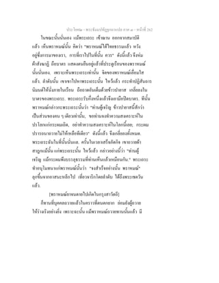 ประโยค๒ - พระธัมมปทัฏฐกถาแปล ภาค ๓ - หนาที่ 262
ในขณะนั้นนั่นเอง แมพระเถระ เขาฌาน ออกจากสมาบัติ
แลว เห็นพราหมณนั้น คิดวา "พราหมณไดไทยธรรมแลว หวัง
อยูซึ่งการมาของเรา, การที่เราไปในที่นั้น ควร" ดังนี้แลว จึงหม
ผาสังฆาฏิ ถือบาตร แสดงตนยืนอยูแลวที่ประตูเรือนของพราหมณ
นั้นนั่นเอง. เพราะเห็นพระเถระเทานั้น จิตของพราหมณเลื่อมใส
แลว. ลําดับนั้น เขาเขาไปหาพระเถระนั้น ไหวแลว กระทําปฏิสันถาร
นิมนตใหนั่งภายในเรือน ถือถาดอันเต็มดวยขาวปายาส เกลี่ยลงใน
บาตรของพระเถระ. พระเถระรับกึ่งหนึ่งแลวจึงเอามือปดบาตร. ทีนั้น
พราหมณกลาวกะพระเถระนั้นวา "ทานผูเจริญ ขาวปายาสนี้สักวา
เปนสวนของคน ๆ เดียวเทานั้น, ขอทานจงทําความสงเคราะหใน
ปรโลกแกกระผมเถิด, อยาทําความสงเคราะหในโลกนี้เลย; กระผม
ปรารถนาถวายไมใหเหลือทีเดียว" ดังนี้แลว จึงเกลี่ยลงทั้งหมด.
พระเถระฉันในที่นั้นนั่นแล. ครั้นในเวลาเสร็จภัตกิจ เขาถวายผา
สาฎกแมนั้น แกพระเถระนั้น ไหวแลว กลาวอยางนี้วา "ทานผู
เจริญ แมกระผมพึงบรรลุธรรมที่ทานเห็นแลวเหมือนกัน." พระเถระ
ทําอนุโมทนาแกพราหมณนั้นวา "จงสําเร็จอยางนั้น พราหมณ"
ลุกขึ้นจากอาสนะหลีกไป เที่ยวจาริกโดยลําดับ ไดถึงพระเชตวัน
แลว.
[พราหมณยาจนตายไปเกิดในกรุงสาวัตถี]
ก็ทานที่บุคคลถวายแลวในคราวที่ตนตกยาก ยอมยังผูถวาย
ใหรางเริงอยางยิ่ง เพราะฉะนั้น แมพราหมณถวายทานนั้นแลว มี
 