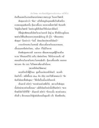 ประโยค๒ - พระธัมมปทัฏฐกถาแปล ภาค ๓ - หนาที่ 25
อันเปนมงคลในงานอภิเษกแหงคณะราชตระกูล ในนครไพศาลี.
พันธุละกลาววา "ดีละ" แลวถือธนูอันบุคคลพึงโกงดวยเรี่ยว
แรงของบุรุษพันหนึ่ง อุมนางขึ้นรถ ออกจากเมื่อสาวัตถี ขับรถเขา
ไปสูเมืองไพศาลี โดยประตูที่เจาลิจฉวีใหแกมหาลิลิจฉวี.
ก็ที่อยูอาศัยของเจาลิจฉวีนามวามหาลิ มีอยู ณ ทีใกลประตูนั่นแล.
พอทานไดยินเสียงรถกระทบธรณีประตู (ก็) รูวา "เสียงรถของ
พันธุละ" จึงกลาววา "วันนี้ ภัยจะเกิดแกพวกเจาลิจฉวี."
การอารักขาสระโบกขรณี แข็งแรงทั้งภายในและภายนอก,
เบื้องบนเขาขึงขายโลหะ, แมนก ก็ไมมีโอกาส.
ฝายพันธุลเสนาบดี ลงจากรถ เฆี่ยนพวกมนุษยผูรักษาดวย
หวาย ใหหลบหนีไป (แลว) ตัดขายโลหะ ใหภริยาอาบแลว แม
ตนเองก็อาบในภายในสระโบกขรณีแลว อุมนางขึ้นรถอีก ออกจาก
พระนคร ขับ (รถ) ไปโดยทางที่มาแลวนั่นแล.
[พวกเจาลิจฉวีติดตาม]
พวกเจาหนาที่ผูรักษา ทูลเรื่องแกพวกเจาลิจฉวี. พวกเจา
ลิจฉวีกริ้ว เสด็จขึ้นรถ ๕๐๐ คัน (ขับ) ออกไปดวยเจตนาวา "จัก
จับเจามัลละชื่อพันธุละ." ไดแจงเรื่องนั้นแกเจามหาลิ.
เจามหาลิ ตรัสวา "พวกทานอยาเสด็จไป, เพราะเจาพันธุละ
นั้นจักฆาพวกทานทั้งหมด." แมเจาลิจฉวีเหลานั้นก็ยังตรัสวา "พวก
ขาพเจาจักไปใหได." เจามหาลิ ตรัสวา "ถากระนั้น พวกทานทรง
เห็นที่ ๆ ลอรถจมลงไปสูแผนดินจนถึงดุมแลว (ก็) พึงเสด็จกลับ;
 