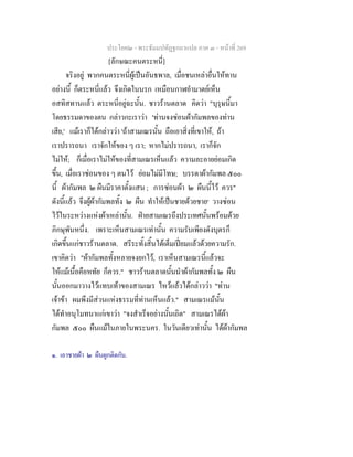 ประโยค๒ - พระธัมมปทัฏฐกถาแปล ภาค ๓ - หนาที่ 269
[ลักษณะคนตระหนี่]
จริงอยู พวกคนตระหนี่ผูเปนอันธพาล, เมื่อชนเหลาอื่นใหทาน
อยางนี้ ก็ตระหนี่แลว จึงเกิดในนรก เหมือนกาฬอํามาตยเห็น
อสทิสทานแลว ตระหนี่อยูฉะนั้น. ชาวรานตลาด คิดวา "บุรุษนี้มา
โดยธรรมดาของตน กลาวกะเราวา 'ทานจงซอนผากัมพลของทาน
เสีย,' แมเราก็ไดกลาววา 'ถาสามเณรนั้น ถือเอาสิ่งที่เขาให, ถา
เราปรารถนา เราจักใหของ ๆ เรา; หากไมปรารถนา, เราก็จัก
ไมให; ก็เมื่อเราไมใหของที่สามเณรเห็นแลว ความละอายยอมเกิด
ขึ้น, เมื่อเราซอนของ ๆ ตนไว ยอมไมมีโทษ; บรรดาผากัมพล ๕๐๐
นี้ ผากัมพล ๒ ผืนมีราคาตั้งแสน ; การซอนผา ๒ ผืนนี้ไว ควร"
ดังนี้แลว จึงผูผากัมพลทั้ง ๒ ผืน ทําใหเปนชายดวยชาย๑
วางซอน
ไวในระหวางแหงผาเหลานั้น. ฝายสามเณรถึงประเทศนั้นพรอมดวย
ภิกษุพันหนึ่ง. เพราะเห็นสามเณรเทานั้น ความรับเพียงดังบุตรก็
เกิดขึ้นแกชาวรานตลาด. สรีระทั้งสิ้นไดเต็มเปยมแลวดวยความรัก.
เขาคิดวา "ผากัมพลทั้งหลายจงยกไว, เราเห็นสามเณรนี้แลวจะ
ใหแมเนื้อคือหทัย ก็ควร." ชาวรานตลาดนั้นนําผากัมพลทั้ง ๒ ผืน
นั้นออกมาวางไวแทบเทาของสามเณร ไหวแลวไดกลาววา "ทาน
เจาขา ผมพึงมีสวนแหงธรรมที่ทานเห็นแลว." สามเณรแมนั้น
ไดทําอนุโมทนาแกเขาวา "จงสําเร็จอยางนั้นเถิด" สามเณรไดผา
กัมพล ๕๐๐ ผืนแมในภายในพระนคร. ในวันเดียวเทานั้น ไดผากัมพล
๑. เอาชายผา ๒ ผืนผูกติดกัน.
 