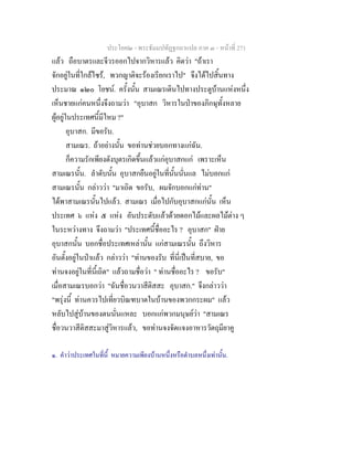 ประโยค๒ - พระธัมมปทัฏฐกถาแปล ภาค ๓ - หนาที่ 271
แลว ถือบาตรและจีวรออกไปจากวิหารแลว คิดวา "ถาเรา
จักอยูในที่ใกลไซร, พวกญาติจะรองเรียกเราไป" จึงไดไปสิ้นทาง
ประมาณ ๑๒๐ โยชน. ครั้งนั้น สามเณรเดินไปทางประตูบานแหงหนึ่ง
เห็นชายแกคนหนึ่งจึงถามวา "อุบาสก วิหารในปาของภิกษุทั้งหลาย
ผูอยูในประเทศนี้มีไหม ?"
อุบาสก. มีขอรับ.
สามเณร. ถาอยางนั้น ขอทานชวยบอกทางแกฉัน.
ก็ความรักเพียงดังบุตรเกิดขึ้นแลวแกอุบาสกแก เพราะเห็น
สามเณรนั้น. ลําดับนั้น อุบาสกยืนอยูในที่นั้นนั่นแล ไมบอกแก
สามเณรนั้น กลาววา "มาเถิด ขอรับ, ผมจักบอกแกทาน"
ไดพาสามเณรนั้นไปแลว. สามเณร เมื่อไปกับอุบาสกแกนั้น เห็น
ประเทศ ๖ แหง ๕ แหง อันประดับแลวดวยดอกไมและผลไมตาง ๆ
ในระหวางทาง จึงถามวา "ประเทศนี้ชื่ออะไร ? อุบาสก" ฝาย
อุบาสกนั้น บอกชื่อประเทศเหลานั้น แกสามเณรนั้น ถึงวิหาร
อันตั้งอยูในปาแลว กลาววา "ทานของรับ ที่นี่เปนที่สบาย, ขอ
ทานจงอยูในที่นี้เถิด" แลวถามชื่อวา " ทานชื่ออะไร ? ขอรับ"
เมื่อสามเณรบอกวา "ฉันชื่อวนวาสีติสสะ อุบาสก." จึงกลาววา
"พรุงนี้ ทานควรไปเที่ยวบิณฑบาตในบานของพวกกระผม" แลว
หลับไปสูบานของตนนั่นแหละ บอกแกพวกมนุษยวา "สามเณร
ชื่อวนวาสีติสสะมาสูวิหารแลว, ขอทานจงจัดแจงอาหารวัตถุมียาคู
๑. คําวาประเทศในที่นี้ หมายความเพียงบานหนึ่งหรือตําบลหนึ่งเทานั้น.
 