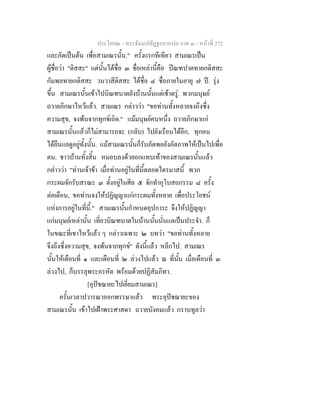 ประโยค๒ - พระธัมมปทัฏฐกถาแปล ภาค ๓ - หนาที่ 272
และภัตเปนตน เพื่อสามเณรนั้น." ครั้งแรกทีเทียว สามเณรเปน
ผูชื่อวา "ติสสะ" แตนั้นไดชื่อ ๓ ชื่อเหลานี้คือ ปณฑปาตทายกติสสะ
กัมพลทายกติสสะ วนวาสีติสสะ ไดชื่อ ๔ ชื่อภายในอายุ ๗ ป. รุง
ขึ้น สามเณรนั้นเขาไปบิณฑบาตยังบานนั้นแตเชาตรู. พวกมนุษย
ถวายภิกษาไหวแลว. สามเณร กลาววา "ขอทานทั้งหลายจงถึงซึ่ง
ความสุข, จงพนจากทุกขเถิด." แมมนุษยคนหนึ่ง ถวายภิกษาแก
สามเณรนั้นแลวก็ไมสามารถจะ (กลับ) ไปยังเรือนไดอีก, ทุกคน
ไดยืนแลดูอยูทั้งนั้น. แมสามเณรนั้นก็รับภัตพอยังอัตภาพใหเปนไปเพื่อ
ตน. ชาวบานทั้งสิ้น หมอบลงดวยอกแทบเทาของสามเณรนั้นแลว
กลาววา "ทานเจาขา เมื่อทานอยูในที่นี้ตลอดไตรมาสนี้ พวก
กระผมจักรับสรณะ ๓ ตั้งอยูในศีล ๕ จักทําอุโบสถกรรม ๘ ครั้ง
ตอเดือน, ขอทานจงใหปฏิญญาแกกระผมทั้งหลาย เพื่อประโยชน
แหงการอยูในที่นี้." สามเณรนั้นกําหนดอุปการะ จึงใหปฏิญญา
แกมนุษยเหลานั้น เที่ยวบิณฑบาตในบานนั้นนั่นแลเปนประจํา. ก็
ในขณะที่เขาไหวแลว ๆ กลาวเฉพาะ ๒ บทวา "ขอทานทั้งหลาย
จึงถึงซึ่งความสุข, จงพนจากทุกข" ดังนี้แลว หลีกไป. สามเณร
นั้นใหเดือนที่ ๑ และเดือนที่ ๒ ลวงไปแลว ณ ที่นั้น เมื่อเดือนที่ ๓
ลวงไป, ก็บรรลุพระอรหัต พรอมดวยปฏิสัมภิทา.
[อุปชฌายะไปเยี่ยมสามเณร]
ครั้นเวลาปวารณาออกพรรษาแลว พระอุปชฌายะของ
สามเณรนั้น เขาไปเฝาพระศาสดา ถวายบังคมแลว กราบทูลวา
 