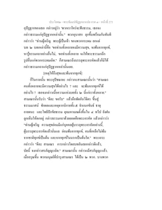 ประโยค๒ - พระธัมมปทัฏฐกถาแปล ภาค ๓ - หนาที่ 275
อุปฏฐากของเธอ กลาวอยูวา 'พวกเราใครจะฟงธรรม, เธอจง
กลาวธรรมแกอุปฏฐากเหลานั้น." พวกอุบาสก ลุกขึ้นพรอมกันทันที
กลาววา "ทานผูเจริญ พระผูเปนเจา ของพวกกระผม ยกแต
บท ๒ บทเหลานี้คือ 'ขอทานทั้งหลายจงมีความสุข, จงพนจากทุกข,
หารูธรรมกถาอยางอื่นไม, ขอทานทั้งหลาย จงใหพระธรรมกถึก
รูปอื่นแกพวกกระผมเถิด." ก็สามเณรถึงบรรลุพระอรหัตแลวก็มิได
กลาวธรรมกถาแกอุปฏฐากเหลานั้นเลย.
[เหตุใหถึงสุขและพนจากทุกข]
ก็ในกาลนั้น พระอุปชฌายะ กลาวกะสามเณรนั้นวา "สามเณร
คนทั้งหลายจะมีความสุขไดอยางไร ? และ จะพนจากทุกขได
อยางไร ? เธอจงกลาวเนื้อความแหงบททั้ง ๒ นี้แกเราทั้งหลาย."
สามเณรนั้นรับวา "ดีละ ขอรับ" แลวถือพัดอันวิจิตร ขึ้นสู
ธรรมมาสน ชักผลและเหตุจากนิกายทั้ง ๕ จําแนกขันธ ธาตุ
อายตนะ และโพธิปกขิยธรรม ดุจมหาเมฆตั้งขึ้นใน ๔ ทวีป ยังฝน
ลูกเห็บใหตกอยู กลาวธรรมกถาดวยยอดคือพระอรหัต แลวกลาววา
"ทานผูเจริญ ความสุขยอมมีแกบุคคลผูบรรลุพระอรหัตอยางนี้,
ผูบรรลุพระอรหัตแลวนั่นแล ยอมพนจากทุกข, คนที่เหลือไมพน
จากชาติทุกขเปนตน และจากทุกขในนรกเปนตนใด." พระเถระ
กลาววา "ดีละ สามเณร การกลาวโดยบทอันเธอกลาวดีแลว,
บัดนี้ จงกลาวสรภัญญะเถิด." สามเณรนั้น กลาวแมสรภัญญะแลว.
เมื่ออรุณขึ้น พวกมนุษยที่บํารุงสามเณร ไดเปน ๒ พวก. บางพวก
 