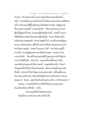 ประโยค๒ - พระธัมมปทัฏฐกถาแปล ภาค ๓ - หนาที่ 276
โกรธวา "ในกาลกอนแตนี้ พวกเราไมเคยเห็นคนหยาบชาเชนนี้,
ทําไม สามเณรรูธรรมกถาเห็นปานนี้ จึงไมกลาวบทแหงธรรมแมสักบท
หนึ่ง แกพวกมนุษยผูตั้งอยูในฐานะเพียงดังมารดาบิดา อุปฏฐากอยู
สิ้นกาลประมาณเทานี้. บางพวกยินดีวา "เปนลาภของพวกเราหนอ
ผูแมไมรูคุณหรือโทษ บํารุงทานผูเจริญเห็นปานนี้, แตบัดนี้ พวกเรา
ไดเพื่อฟงธรรมในสํานักของทานผูเจริญนั้น" ในเวลาใกลรุงวันนั้น
แมพระสัมมาสัมพุทธเจา ทรงตรวจดูสัตวโลก ทรงเห็นพวกอุปฏฐาก
ของวนวาติสสสามเณร ผูเขาไปภายในขายคือพระญาณของพระองค
ทรงใครครวญอยูวา "เหตุอะไรหนอแล จักมี" ทรงใครครวญเนื้อ
ความนี้วา พวกอุปฏฐากของวนวาสีติสสสามเณร บางพวกโกรธ,
บางพวกยินดี, ก็พวกที่โกรธสามเณรผูเปนบุตรของเราจักไปสูนรก,
เราควรไปที่นั้นเถิด, เมื่อเราไป, คนเหลานั้นแมทั้งหมด จักทํา
เมตตาจิตในสามเณรแลวพนจากทุกข." มนุษยแมเหลานั้น นิมนต
ภิกษุสงฆแลวก็ไปบานใหคนทํามณฑป จัดอาหารวัตถุมียาคูและภัต
เปนตน ปูอาสนะไวแลวนั่งดูการมาของพระสงฆ. แมภิกษุทั้งหลาย
ทําการชําระเสรีระแลว เมื่อจะเขาไปสูบานในเวลาเที่ยวภิกษา จึงภาม
สามเณรวา "ติสสะ เธอจักไปพรอมกับพวกเราหรือ ๆ จักไปภายหลัง ?"
สามเณร. กระผมจักไปในเวลาเปนที่ไปของกระผมตามเคย,
นิมนตทานทั้งหลายไปเถิด ขอรับ.
[พวกมนุษยเลื่อมใสติสสสามเณร]
ภิกษุทั้งหลาย ถือบาตรและจีวรเขาไปแลว.
 