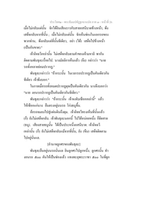 ประโยค๒ - พระธัมมปทัฏฐกถาแปล ภาค ๓ - หนาที่ 26
เมื่อไมกลับแตนั้น จักไดยินเสียงราวกับสายอสนีบาตขางหนา, พึง
เสด็จกลับจากที่นั้น ; เมื่อไมกลับแตนั้น จักเห็นชองในแอกรถของ
พวกทาน, พึงกลับแตที่นั้นทีเดียว, อยา (ได) เสด็จไปขางหนา
(เปนอันขาด)."
เจาลิจฉวีเหลานั้น ไมเสด็จกลับตามคําของเจามหาลิ พากัน
ติดตามพันธุละเรื่อยไป. นางมัลลิกาเห็นแลว (จึง) กลาววา "นาย
รถทั้งหลายยอมปรากฏ."
พันธุละกลาววา "ถากระนั้น ในเวลารถปรากฏเปนคันเดียวกัน
ทีเดียว เจาพึงบอก."
ในกาลเมื่อรถทั้งหมดปรากฏดุจเปนคันเดียวกัน นางจึงบอกวา
"นาย งอนรถปรากฏเปนคันเดียวกันทีเดียว."
พันธุละกลาววา "ถากระนั้น เจาจงจับเชือกเหลานี้" แลว
ใหเชือกแกนาง ยืนตรงอยูบนรถ โกงธนูขึ้น.
ลอรถจมลงไปสูแผนดินถึงดุม. เจาลิจฉวีทรงเห็นที่นั้นแลว
(ก็) ยังไมเสด็จกลับ. เจาพันธุละนอกนี้ ไปไดหนอยหนึ่ง ก็ดีดสาย
(ธนู). เสียงสายธนูนั้น ไดเปนประหนึ่งอสนีบาต. เจาลิจฉวี
เหลานั้น (ก็) ยังไมเสด็จกลับแมจากที่นั้น, ยัง (ขืน) เสด็จติดตาม
ไปอยูนั่นแล.
[อํานาจลูกศรของพันธุละ]
พันธุละยืนอยูบนรถนั่นแล ยินลูกศรไปลูกหนึ่ง. ลูกศรนั้น ทํา
งอนรถ ๕๐๐ คันใหเปนชองแลว แทงทะลุพระราชา ๕๐๐ ในที่ผูก
 